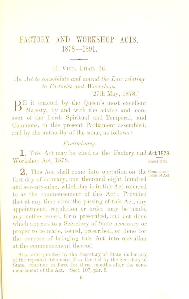 FACTORY AND WORKSHOP ACTS, 1378—1891. 41 Vict. Chap. 16. An Act to consolidate and amend the Laic relating to Factories and Workshops. [27th May, 1878.] BE it enacted by the Queen’s most excellent Majesty, by and with the advice and con- sent of the Lords Spiritual and Temporal, and Commons, in this present Parliament assembled, and by the authority of the same, as follows : Preliminary. 1. This Act may be cited as the Factory and Act 1878. Workshop Act, 1878. short title. 2 This Act shall come into operation on the Commence- first day of January, one thousand eight hundred and seventy-nine, which day is in this Act referred to as the commencement of this Act : Provided that at any time after the passing of this Act, any appointment, regulation or order may be made, any notice issued, form prescribed, and act done which appears to a Secretary of State necessary or proper to be made, issued, prescribed, or done for the purpose of bringing this Act into operation at the commencement thereof. Any order granted by the Secretary of State under any of the repealed Acts may, if so directed by the Secretary of State, continue in force for three months alter the com- mencement of the Act. Sect. 107, par. 5. B