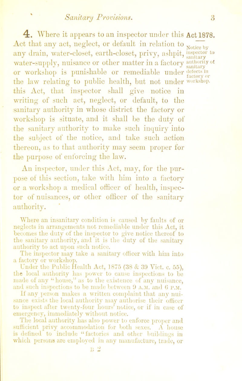 4. Where it appears to an inspector under this Act 1878. Act that any act, neglect, or default in relation to d  J ’ © ’ _ _ Notice by any drain, water-closet, earth-closet, privy, ashpit, dietary t<J water-supply, nuisance or other matter in a factory authority of 11 JJ sanitary or workshop is punishable or remediable under defects in 1 _ 1 _ factory or the law relating to public health, but not under workshop, this Act, that inspector shall give notice in writing of such act, neglect, or default, to the sanitary authority in whose district the factory or workshop is situate, and it shall be the duty of the sanitary authority to make such inquiry into the subject of the notice, and take such action thereon, as to that authority may seem proper for the purpose of enforcing the law. An inspector, under this Act, may, for the pur- pose of this section, take with him into a factory or a workshop a medical officer of health, inspec- tor of nuisances, or other officer of the sanitary authority. Where an insanitary condition is caused by faults of or neglects in arrangements not remediable under this Act, it becomes the duty of the inspector to give notice thereof to the sanitary authority, and it is the duty of the sanitary authority to act upon such notice. The inspector may take a sanitary officer with him into a factory or workshop. Under the Public Health Act, 1875 (38 & 30 Viet. c. 55), the local authority lias power to cause inspections to be made of any “house,” as to the existence of any nuisance, and such inspections to be made between 0 a.m. and (J p.m. If any person makes a written complaint that any nui- sance exists the local authority may authorise their officer to inspect after twenty-four hours’ notice, or if in case of emergency, immediately without notice. The local authority has also power to enforce proper and sufficient privy accommodation for both sexes. A house is defined to include “factories and other buildings in which persons are employed in any manufacture, trade, or ^ j; 'I