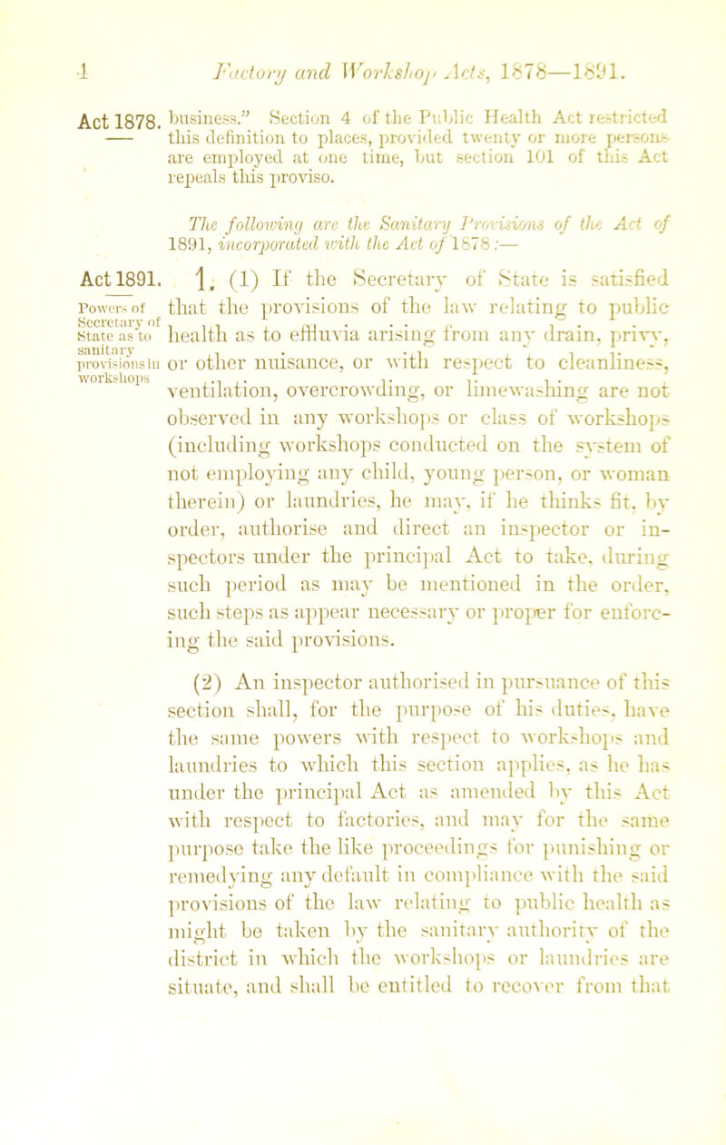 Act 1878. Act 1891. Powers of Secretary of State as to sanitary provisions in workshops business.” Section 4 of the Public Health Act restricted this definition to places, provided twenty or more persons are employed at one time, but section 101 of this Act repeals this proviso. The following are the Sanitary J’rmiswas of the Act of 1891, incorporated with the Act of 1878:— j, (1) If the Secretary of State is satisfied that the provisions of the lav relating to public health as to effluvia arising from any drain, privy, or other nuisance, or with respect to cleanliness, ventilation, overcrowding, or limewashing are not observed in any workshops or class of workshops (including workshops conducted on the svstem of not employing any child, young person, or woman therein) or laundries, he may, if he thinks fit. by order, authorise and direct an inspector or in- spectors under the principal Act to take, during such period as may be mentioned in the order, such steps as appear necessary or proper for enforc- ing the said provisions. (2) An inspector authorised in pursuance of this section shall, for the purpose of his duties, have the same powers with respect to workshops and laundries to which this section applies, as he has under the principal Act as amended by this Act with respect to factories, and may for the same purpose take the like proceedings for punishing or remedying any default in compliance with the said provisions of the law relating to public health as mi edit be taken by the sanitary authority of the district in which the workshops or laundries are situate, and shall be entitled to recover from that