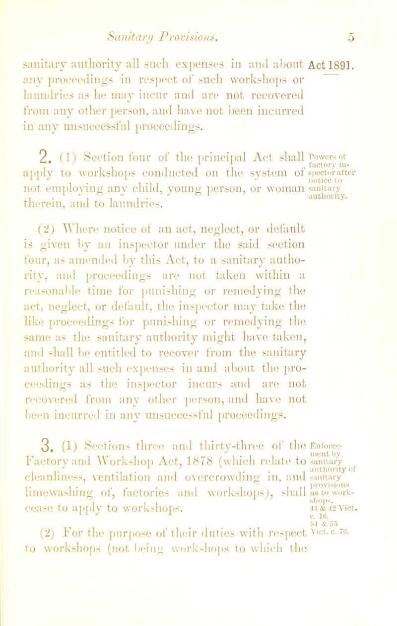 sanitary authority all such expenses in and about Act 1891. any proceedings in respect of such workshops or laundries as he may incur anti are not recovered from any other person, and have not been incurred in any unsuccessful proceedings. 2. app1)7 not employing any child, youn therein, and to laundries. (1) Section four of the principal Act shall Powers of it i j i i o factory in- to workshops conducted on the system ot spector after 1 J notice to person, or woman sanitary authority. (2) Where notice of an act, neglect, or default is given by an inspector under the said section four, as amended by this Act, to a sanitary autho- rity, and proceedings are not taken within a reasonable time for punishing or remedying the act, neglect, or default, the inspector may take the like proceedings for punishing or remedying the same as the sanitary authority might have taken, and shall be entitled to recover from the sanitary authority all such expenses in and about the pro- ceedings as the inspector incurs and are not recovered from any other person, and have not been incurred in any unsuccessful proceedings. 3. (1) Sections three and thirty-three of the Enforce- ' ' ment by Factory and Workshop Act, 1878 (which relate to sanitary l r I authority of cleanliness, ventilation and overcrowding in, and sanitary t i • .. . , , i II provisions limewaslung ot, lactones and workshops), shall as to work- , 1 shops. cease to apply to workshops. 4i&42Vict. 54 & 55 (2) For the purpose of their duties with respect vict. c. to. to workshops (not being workshops to which the