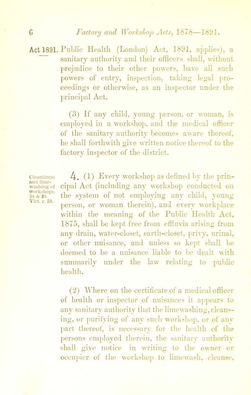 Act 1891. Public Health (London) Act, 1891, applies), a sanitary authority and their officers shall, without prejudice to their other powers, have all such powers of entry, inspection, taking legal pro- ceedings or otherwise, as an inspector under the principal Act. (3) If any child, young person, or woman, is employed in a workshop, and the medical officer of the sanitary authority becomes aware thereof, he shall forthwith give written notice thereof to the factory inspector of the district, cleanliness 4. (1) Every workshop as defined by the prin- washing of cipal Act (including any workshop conducted on Iflt the system of not employing any child, young lct'c'55' person, or woman therein), and every workplace within the meaning of the Public Health Act, 1875, shall be kept free from effluvia arising from any drain, water-closet, earth-closet, privy, urinal, or other nuisance, and unless so kept shall be deemed to be a nuisance liable to be dealt with summarily under the law relating to public health. (2) Where on the certificate of a medical officer of health or inspector of nuisances it appears to any sanitary authority that the limewashing,cleans- ing, or purifying of any such workshop, or of any part thereof, is necessary for the health of the persons employed therein, the sanitary authority shall give notice in writing to the owner or occupier of the workshop to limcwash, cleanse,.