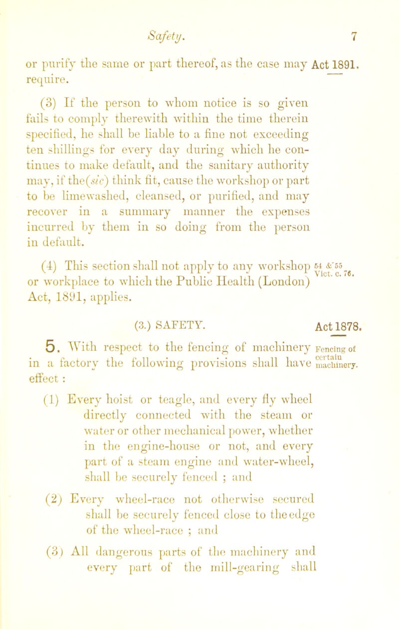 or purify the same or part thereof, as the case may Act 1891. require. (3) If the person to whom notice is so given fails to comply therewith within the time therein specified, he shall be liable to a fine not exceeding ten shillings for every day during which he con- tinues to make default, and the sanitary authority may, if the(sh') think fit, cause the workshop or part to be limewashed, cleansed, or purified, and may recover in a summary manner the expenses incurred by them in so doing from the person in default. (4) Tins section shall not apply to any workshop m or workplace to which the Public Health (London) Act, 1891, applies. (3.) SAFETY. ActJL878. 5. With respect to the fencing of machinery Fencing of in a factory the following provisions shall have machinery, effect: (1) Every hoist or teagle, and every fly wheel directly connected with the steam or water or other mechanical power, whether in the engine-house or not, and every part of a steam engine and water-wheel, shall be securely fenced ; and (2) Every wheel-race not otherwise secured shall be securely fenced close to the edge of the wheel-race ; and (3 ) All dangerous parts of the machinery and every part of the mill-gearing shall