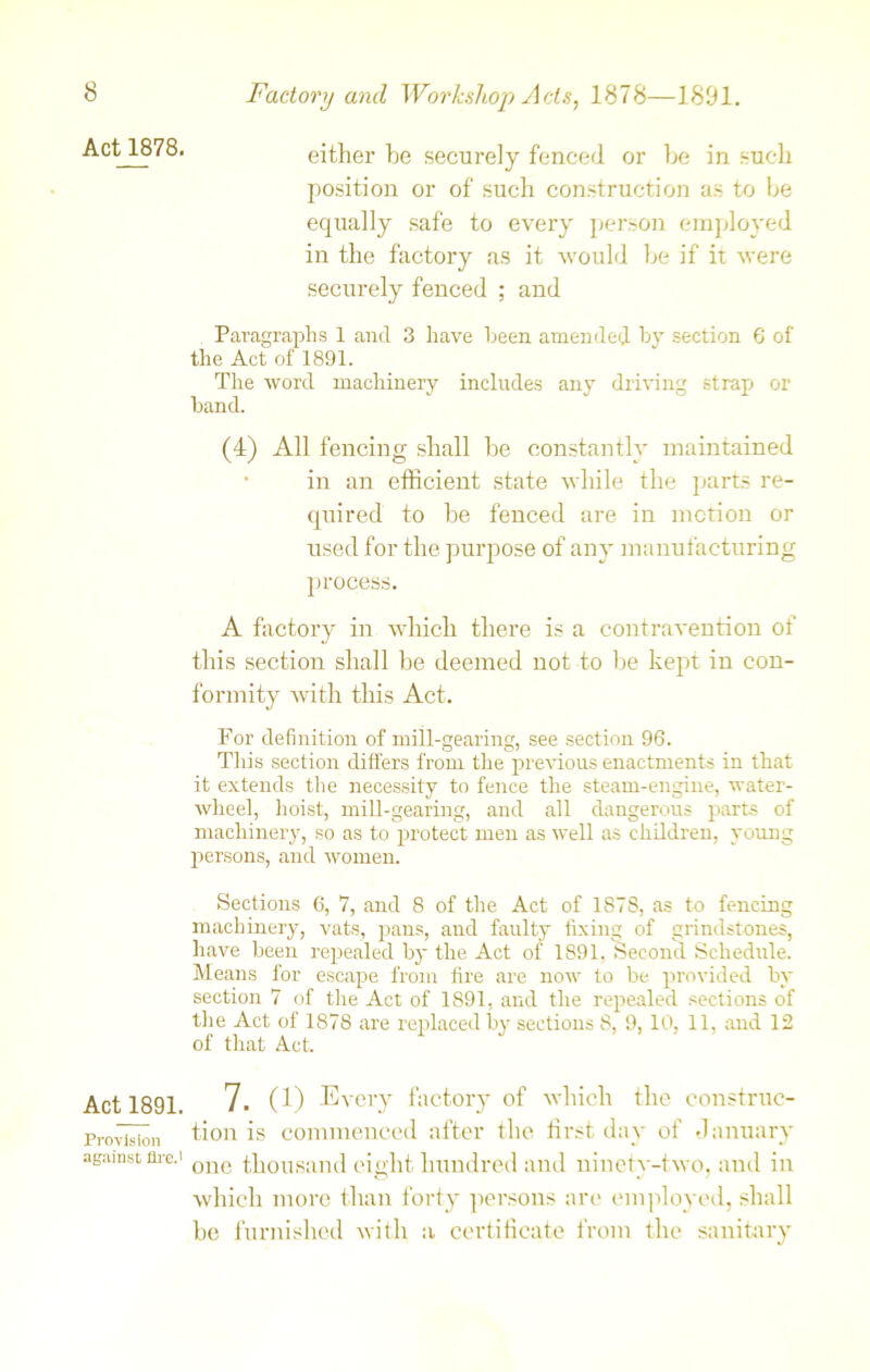 Act 1878. Act_1891. Provision against Are.' either he securely fenced or be in such position or of such construction as to be equally safe to every person employed in the factory as it would be if it were securely fenced ; and Paragraphs 1 and 3 have been amended by section 6 of the Act of 1891. The word machinery includes any driving strap or band. (4) All fencing shall be constantly maintained in an efficient state while the parts re- quired to be fenced are in motion or used for the purpose of any manufacturing process. A factory in which there is a contravention of this section shall be deemed not to be kept in con- formity with this Act. For definition of mill-gearing, see section 96. This section differs from the previous enactments in that it extends the necessity to fence the steam-engine, water- wheel, hoist, mill-gearing, and all dangerous parts of machinery, so as to protect men as well as children, young persons, and women. Sections 6, 7, and 8 of the Act of 187S, as to fencing machinery, vats, pans, and faulty fixing of grindstones, have been repealed by the Act of 1891. Second Schedule. Means for escape from fire are now to be provided by section 7 of the Act of 1891, and the repealed sections of the Act of 1878 are replaced by sections 8, 9, 10, 11, and 12 of that Act. 7. (i) Every factory of which the construc- tion is commenced after the first day of January one thousand eight hundred and ninety-two, and in which more than forty persons are employed, shall be furnished with a certificate from the sanitary