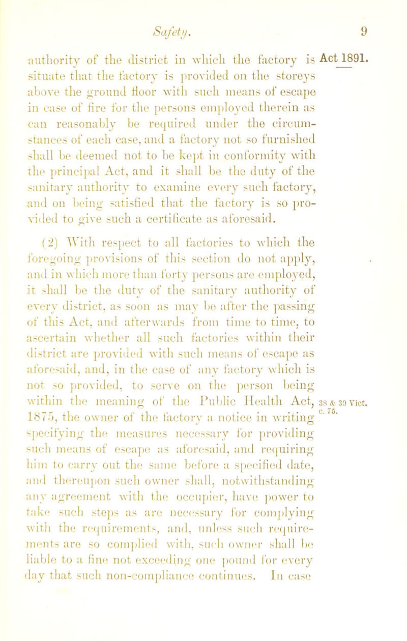 authority of the district in which the factory is situate that the factory is provided on the storeys above the ground floor with such means of escape in case of tire for the persons employed therein as can reasonably be required under the circum- stances of each case, and a factory not so furnished shall be deemed not to be kept in conformity with the principal Act, and it shall be the duty of the sanitary authority to examine every such factory, and on being satisfied that the factory is so pro- vided to give such a certificate as aforesaid. (2) With respect to all factories to which the foregoing provisions of this section do not apply, and in which more than forty persons are employed, it shall be the duty of the sanitary authority of every district, as soon as may bo after the passing of this Act, and afterwards from time to time, to ascertain whether all such factories within their district are provided with such means of escape as aforesaid, and, in the case of any factory which is not >o provided, to serve on the person being within the meaning of the Public Health Act, 1875, the owner of the factory a notice in writing specifying the measures necessary for providing such means of escape as aforesaid, and requiring him to carry out the same before a specified date, and thereupon such owner shall, notwithstanding any agreement with the occupier, have power to take such steps as are necessary for complying with the requirements, and, unless such require- ments are so complied with, such owner shall be liable to a fine not exceeding one pound for every day that such non-compliance continues. In case Act 1891. 38 & 39 Viet, c. 75.