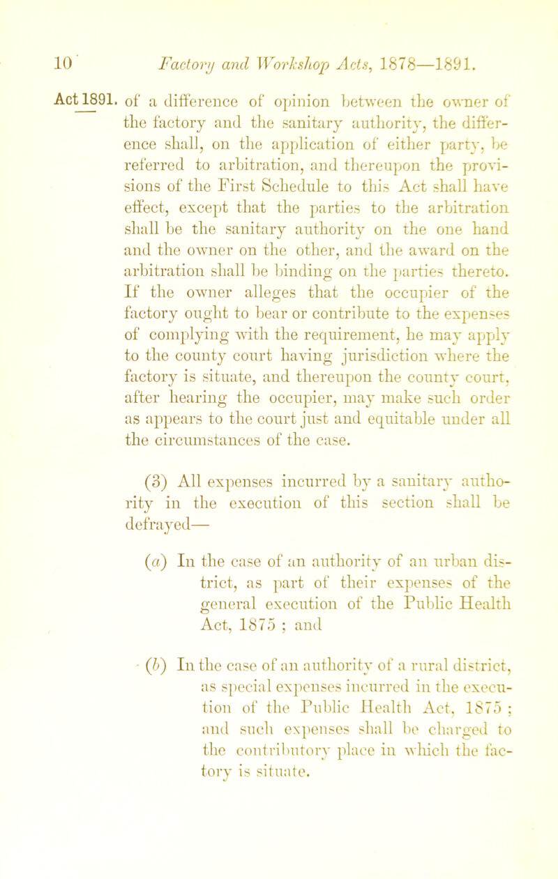 Actl891. of a difference of opinion between tbe owner of the factory and the sanitary authority, the differ- ence shall, on the application of either party, be referred to arbitration, and thereupon the provi- sions of the First Schedule to this Act shall have effect, except that the parties to the arbitration shall be the sanitary authority on the one hand and the owner on the other, and the award on the arbitration shall be binding on the parties thereto. If the owner alleges that the occupier of the factory ought to bear or contribute to the expenses of complying with the requirement, he may apply to the county court having jurisdiction where the factory is situate, and thereupon the county court, after hearing the occupier, may make such order as appears to the court just and equitable under all the circumstances of the case. (3) All expenses incurred by a sanitary autho- rity in the execution of this section shall be defrayed— (a) In the case of an authority of an urban dis- trict, as part of their expenses of the general execution of the Public Health Act, 1875 ; and • ([b) In the case of an authority of a rural district, as special expenses incurred in the execu- tion of the Public Health Act, 1875 : and such expenses shall be charged to the contributory place in which the fac- tory is situate.