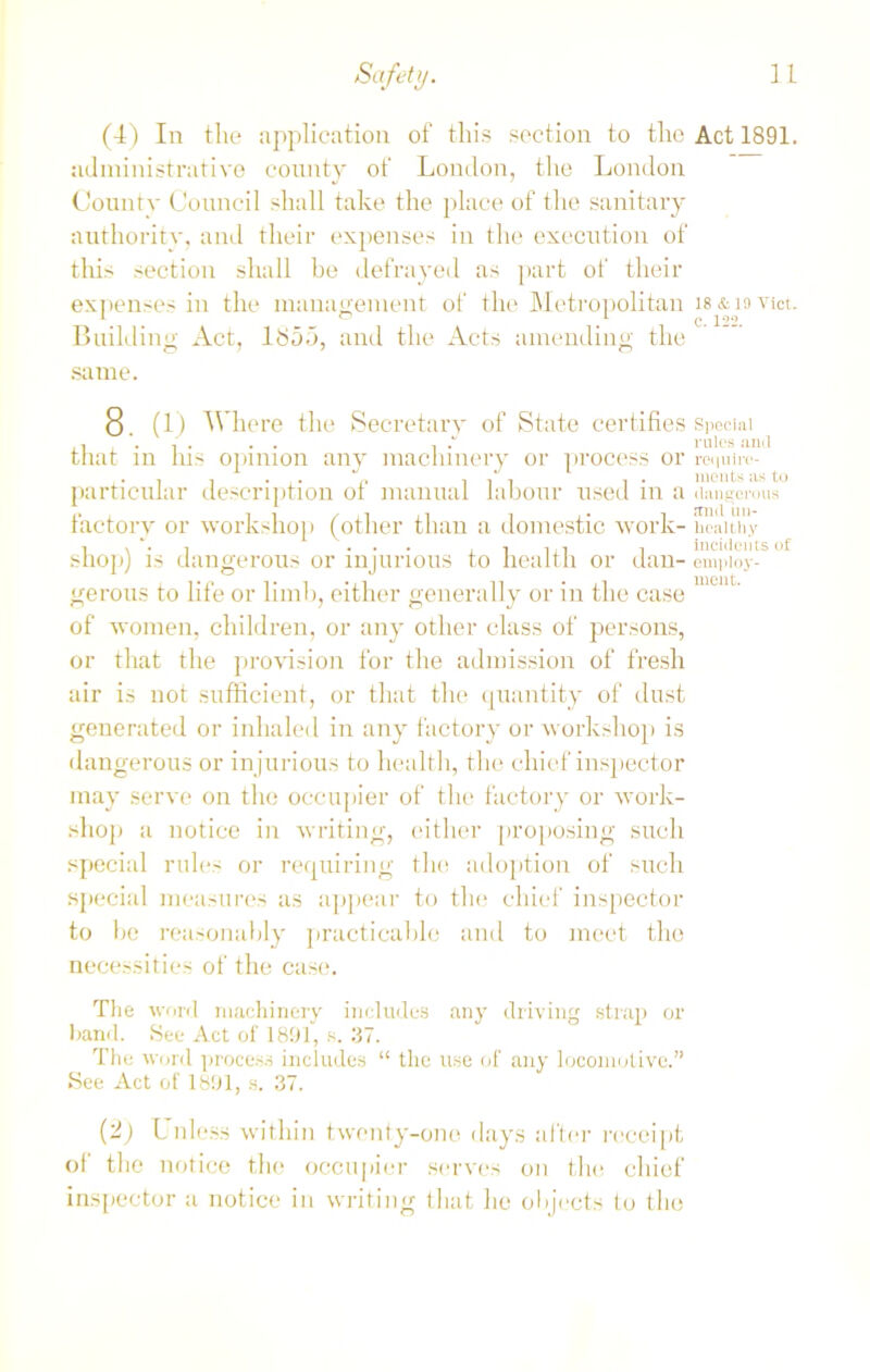 (4) In the application of this section to the Act 1891. administrative county of London, the London County Council shall take the place of the sanitary authority, and their expenses in the execution of this section shall be defrayed as part of their expenses in the management of the Metropolitan ls&iovict. Building Act, ltS55, and the Acts amending the same. O. (1) Where the Secretary of State certifies Special that in his opinion any machinery or process or rcquirc*- particular description of manual labour used in a dangerous factory or workshop (other than a domestic work-healthy shop) is dangerous or injurious to health or dau- empioy- gerous to life or limb, either generally or in the case of women, children, or any other class of persons, or that the provision for the admission of fresh air is not sufficient, or that the quantity of dust generated or inhaled in any factory or workshop is dangerous or injurious to health, the chief inspector may serve on the occupier of the factory or work- shop a notice in writing, either proposing such special rules or requiring the adoption of such special measures as appear to the chief inspector to be reasonably practicable and to meet the necessities of the case. The word machinery includes any driving strap or hand. See Act of 1891, s. 37. The word process includes “ the use of any locomotive.” See Act of 1891, s. 37. (2) Unless within twenty-one days after receipt of the notice the occupier serves on the chief inspector a notice in writing that he objects to the
