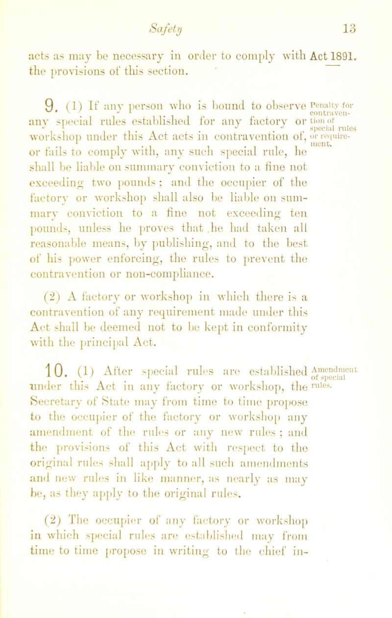 acts as may be necessary in order to comply with Act 1891. the provisions of this section. 9 (1) If any person who is bound to observe Penalty for J 1 contraven- any special rules established for any factory or tion of workshop under this Act acts in contravention of, or require- 1 . . -iii lucnt- or fails to comply with, any such special rule, he shall be liable on summary conviction to a fine not exceeding two pounds ; and the occupier of the factory or workshop shall also be liable on sum- mary conviction to a fine not exceeding ten pounds, unless he proves that .he had taken all reasonable means, by publishing, and to the best of his power enforcing, the rules to prevent the contravention or non-compliance. (2) A factory or workshop in which there is a contravention of any requirement made under this Act shall be deemed not to be kept in conformity with the principal Act. 10. (1) After special rules are established Afmondnleut under this Act in any factory or workshop, the rules- Secretary of State may from time to time propose to the occupier of the factory or workshop any amendment of the rules or any new rules ; and the provisions of this Act with respect to the original rules shall apply to all such amendments and new rules in like manner, as nearly as may be, as they apply to the original rules. (2) The occupier of any factory or workshop in which special rules are established may from time to time propose in writing to the chief in-