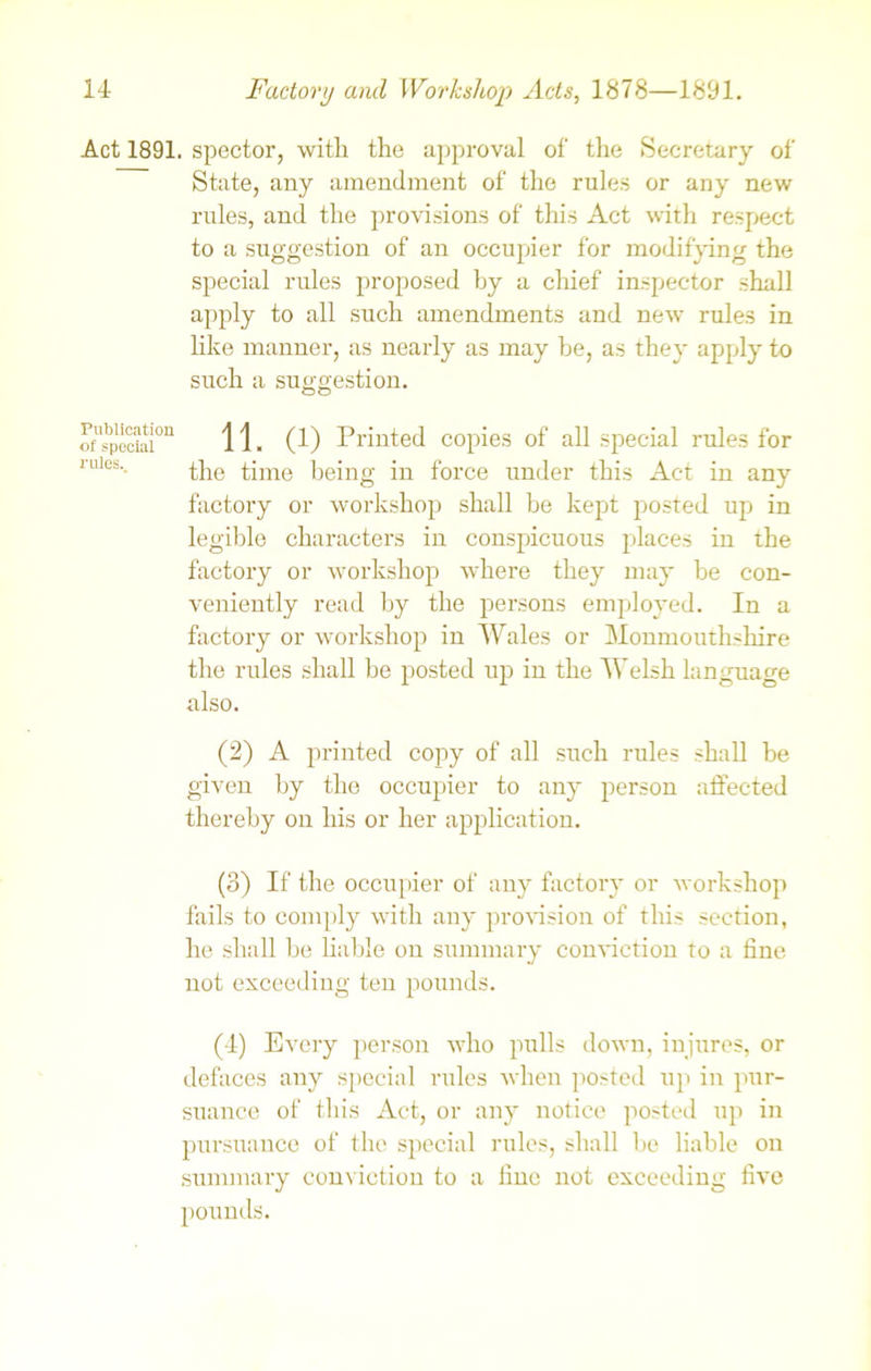 Act 1891. spector, with the approval of the Secretary of State, any amendment of the rules or any new rules, and the provisions of this Act with respect to a suggestion of an occupier for modifying the special rules proposed by a chief inspector shall apply to all such amendments and new rules in like manner, as nearly as may he, as they apply to such a suggestion. of special011 11. (1) Printed copies of all special rules for rules.. the time being in force under this Act in any factory or workshop shall be kept posted up in legible characters in conspicuous places in the factory or workshop where they may be con- veniently read by the persons employed. In a factory or workshop in Wales or Monmouthshire the rules shall be posted up in the Welsh language also. (2) A printed copy of all such rules shall be given by the occupier to any person affected thereby on his or her application. (3) If the occupier of any factory or workshop fails to comply with any provision of this section, he shall be liable on summary conviction to a fine not exceeding ten pounds. (4) Every person who pulls down, injures, or defaces any special rules when posted up in pur- suance of this Act, or any notice posted up in pursuance of the special rules, shall be liable on summary conviction to a fine not exceeding five pounds.