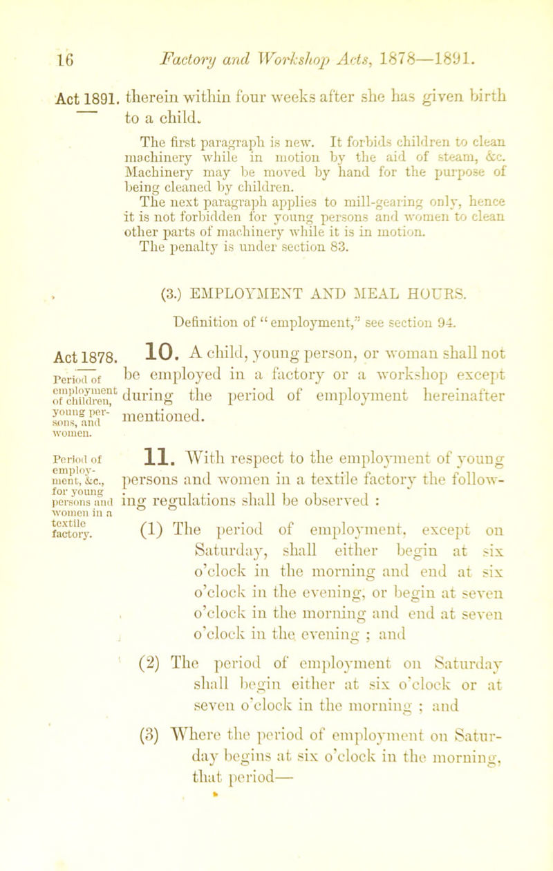 Act 1891. Act 1878. Period of employment of children, young per- sons, and women. Period of employ- ment, &c., for young persons and women in a textile factory. therein within four weeks after she has given birth to a child. The first paragraph is new. It forbids children to clean machinery while in motion by the aid of steam, &c. Machinery may be moved by hand for the purpose of being cleaned by children. The next paragraph applies to mill-gearing only, hence it is not forbidden for young persons and women to clean other parts of machinery while it is in motion. The penalty is under section 83. (3.) EMPLOYMENT AND MEAL HOURS. Definition of “ employment,” see section 94. 10. A child, young person, or woman shall not he employed in a factory or a workshop except during the period of employment hereinafter mentioned. 11. With respect to the employment of young persons and women in a textile factory the follow- ing regulations shall he observed : (1) The period of employment, except on Saturday, shall either begin at six o’clock in the morning and end at six o’clock in the evening, or begin at seven o’clock in the morning and end at seven o’clock in the. evening ; and (2) The period of employment on Saturday shall begin either at six o'clock or at seven o’clock in the morning ; and (3) Where the period of employment on Satur- day begins at six o’clock in the morning, that period—