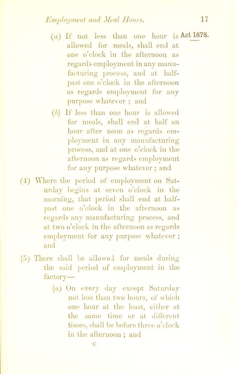 (a) If not less than one hour is Act 1878. allowed for meals, shall end at one o’clock in the afternoon as regards employment in any manu- facturing process, and at half- past one o’clock in the afternoon as regards employment for any purpose whatever ; and (V) If less than one hour is allowed for meals, shall end at half an hour after noon as regards em- ployment in any manufacturing process, and at one o’clock in the afternoon as regards employment for any purpose whatever ; and (4) Where the period of employment on Sat- urday begins at seven o’clock in the morning, that period shall end at half- past one o’clock in the afternoon as regards any manufacturing process, and at two o’clock in the afternoon as regards employment for any purpose whatever ; and (5) There shall he allowed for meals during the said period of employment in the factory— (a) On every day except Saturday not less than two hours, of which one hour at the least, either at the same time or at different times, shall be before three o’clock in the afternoon ; and c