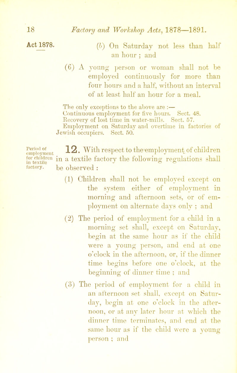 Act 1878. ([h) On Saturday not less than half an hour ; and (G) A young person or woman shall not be employed continuously for more than four hours and a half, without an interval of at least half an hour for a meal. The only exceptions to the above are :— Continuous employment for five hours. Sect. 48. Kecovery of lost time in water-mills. Sect. 57. Employment on Saturday and overtime in factories of Jewish occupiers. Sect. 50. Period of employment for children in textile factory. 12. With respect to the'employment of children in a textile factory the following regulations shall be observed : (1) Children shall not be employed except on the system either of employment in morning and afternoon sets, or of em- ployment on alternate days onlv ; and (2) The period of employment for a child in a morning set shall, except on Saturday, begin at the same hour as if the child were a young person, and end at one o’clock in the afternoon, or. if the dinner time begins before one o'clock, at the beginning of dinner time : and (3) The period of employment for a child in an afternoon set shall, except on Satur- day, begin at one o’clock in the after- noon, or at any later hour at which the dinner time terminates, and end at the same hour as if the child were a young person ; and