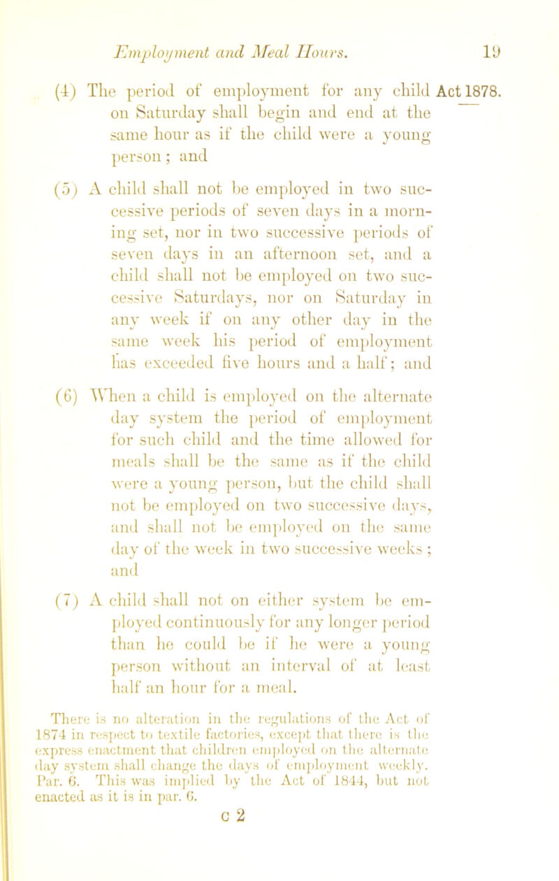 (4) The period of employment for any child Act 1878. on Saturday shall begin and end at the same hour as if the child were a young- person ; and (5) A child shall not he employed in two suc- cessive periods of seven days in a morn- ing set, nor in two successive periods of seven days in an afternoon set, and a child shall not be employed on two suc- cessive Saturdays, nor on Saturday in any week if on any other day in the same week his period of employment has exceeded five hours and a half; and (6) When a child is employed on the alternate day system the period of employment for such child and the time allowed for meals shall be the same as if the child were a young person, hut the child shall not be employed on two successive days, and shall not be employed on the same day of the week in two successive weeks ; and (7) A child shall not on either system be em- ployed continuously for any longer period than he could be if he were a young- person without an interval of at least half an hour for a meal. There is no alteration in the regulations of the Act of 1874 in respect to textile factories, except that there is the express enactment that children employed on the alternate day system shall change the days of employment weekly. Par. 6. This was implied by the Act of 1844, but not enacted as it is in par. 6. c 2