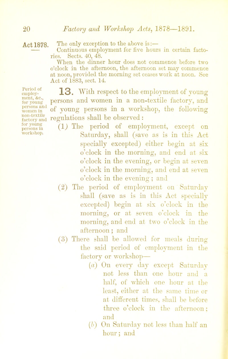 Act 1878. Period of employ- ment, &c., for young persons and women in non-textile factory and for young persons in workshop. The only exception to the above is:— Continuous employment for five hours in certain facto- ries. Sects. 40, 48. When the dinner hour does not commence before two o’clock in the afternoon, the afternoon set may commence at noon, provided the morning set ceases work at noon. See Act of 1883, sect. 14. 13. With respect to the employment of young persons and women in a non-textile factory, and of young persons in a workshop, the following regulations shall he observed : (1) The period of employment, except on Saturday, shall (save as is in this Act specially excepted) either begin at six o’clock in the morning, and end at six o’clock in the evening, or begin at seven o’clock in the morning, and end at seven o’clock in the evening ; and (2) The period of employment on Saturday shall (save as is in this Act specially excepted) begin at six o'clock in the morning, or at seven o'clock in the morning, and end at two o’clock in the afternoon; and (3) There shall be allowed for meals during the said period of employment in the factory or workshop— (a) On every day except Saturday not less than one hour and a half, of which one hour at the least, either at the same time or at different times, shall be before three o’clock in the afternoon; and (b) On Saturday not less than half an hour; and
