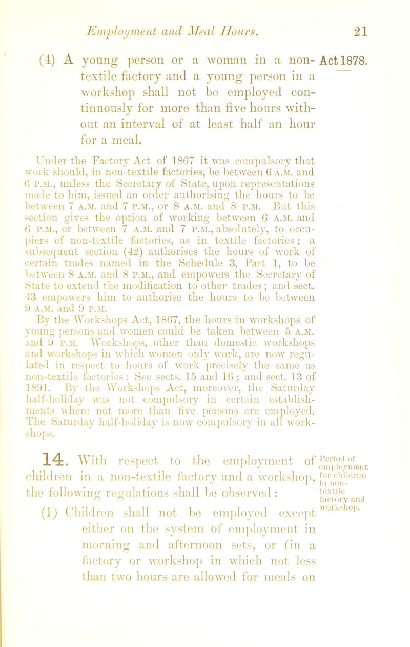 (4) A young person or a woman in a non- textile factory and a young person in a workshop shall not be employed con- tinuously for more than five hours with- out an interval of at least half an hour for a meal. Under the Factory Act of 1867 it was compulsory that work should, in non-textile factories, be between 6 a.m. and 6 p.m., unless the Secretary of State, upon representations made to him, issued an order authorising the hours to be between 7 a.m. and 7 p.m., or 8 a.m. and 8 p.m. But this section gives the option of working between 6 a.m. and 6 p.m., or between 7 a.m. and 7 p.m., absolutely, to occu- piers of non-textile factories, as in textile factories ; a subsequent section (42) authorises the hours of work of certain trades named in the Schedule 3, Part 1, to be between 8 a.m. and 8 p.m., and empowers the Secretary of State to extend the modification to other trades; and sect. 43 empowers him to authorise the hours to be between 9 a.m. and 9 p.m. By the Workshops Act, 1867, the hours in workshops of young persons and women could be taken between 5 a.m. and 9 P.M. Workshops, other than domestic workshops and workshops in which women only work, are now regu- lated in respect to hours of work precisely the same as non-textile factories : See sects. 15 and 16 ; and sect. 13 of 1891. By the Workshops Act, moreover, the Saturday half-holiday was not compulsory in certain establish- ments where not more than five persons are employed. The Saturday half-holiday is now compulsory in all work- shops. 14. With respect to the employment of children in a non-textile factory and a workshop, the following; regulations shall be observed : (1) Children shall not be employed except either on tin; system of employment in morning and afternoon sets, or fin a factory or workshop in which not less than two hours are allowed for meals on Act 1878. Period of employment for children in non- textile factory and workshop.