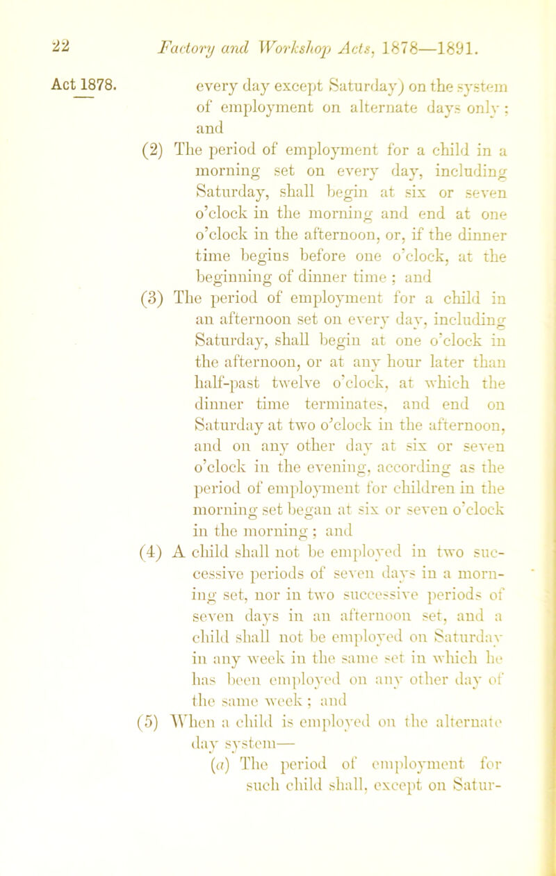 Act 1878. every day except Saturday) on the system of employment on alternate days only; and (2) The period of employment for a child in a morning set on every day, including Saturday, shall begin at six or seven o’clock in the morning and end at one o’clock in the afternoon, or, if the dinner time begins before one o’clock, at the beginning of dinner time ; and (3) The period of employment for a child in an afternoon set on every dav. including Saturday, shall begin at one o’clock in the afternoon, or at any hour later than half-past twelve o’clock, at which the dinner time terminates, and end on Saturday at two o’clock in the afternoon, and on any other day at six or seven o’clock in the evening, according as the period of employment for children in the morning set began at six or seven o’clock in the morning ; and (4) A child shall not be employed in two suc- cessive periods of seven days in a morn- ing set, nor in two successive periods of seven days in an afternoon set, and a child shall not be employed on Saturday in any week in the same set in which he has been employed on any other day of the same week ; and (5) When a child is employed on the alternate day system— (a) The period of employment for such child shall, except on Satur-