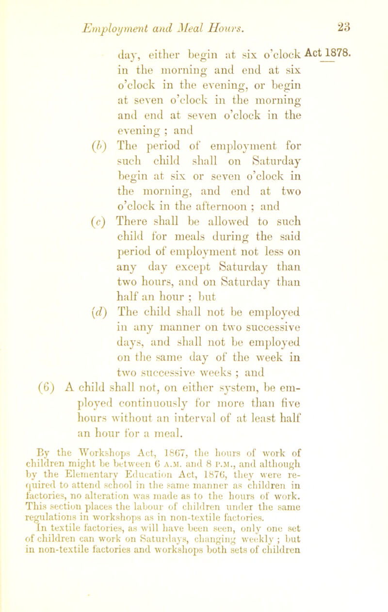 day, either begin at six o’clock Act 1878. in the morning and end at six o’clock in the evening, or begin at seven o’clock in the morning and end at seven o’clock in the evening ; and (7>) The period of employment for such child shall on Saturday begin at six or seven o’clock in the morning, and end at two o’clock in the afternoon ; and (c) There shall be allowed to such child for meals during the said period of employment not less on any day except Saturday than two hours, and on Saturday than half an hour ; but (d) The child shall not be employed in any manner on two successive days, and shall not be employed on the same day of the week in two successive weeks ; and (6) A child shall not, on either system, be em- ployed continuously for more than five hours without an interval of at least half an hour for a meal. By the Workshops Act, 1867, the hours of work of children might he between 6 a.m. and 8 p.m., and although by the Elementary Education Act, 1876, they were re- quired to attend school in the same manner as children in factories, no alteration was made as to the hours of work. This section places the labour of children under the same regulations in workshops as in non-textile factories. In textile factories, as will have been seen, only one set of children can work on Saturdays, changing weekly ; but in non-textile factories and workshops both sets of children