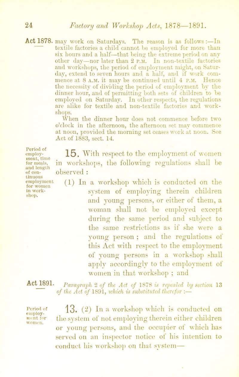 Act 1878. may work on Saturdays. The reason is as follows:—In textile factories a child cannot be employed for more than six hours and a half—that being the extreme period on any other day—nor later than 2 p.m. In non-textile factories and workshops, the period of employment might, on Satur- day, extend to seven hours and a half, and if work com- mence at 8 a.m. it may he continued until 4 p.m. Hence the necessity of dividing the period of employment by the dinner hour, and of permitting both sets of children to be employed on Saturday. In other respects, the regulations are alike for textile and non-textile factories and work- shops. When the dinner hour does not commence before two o’clock in the afternoon, the afternoon set may commence at noon, provided the morning set ceases work at noon. See Act of 1883, sect. 14. employ- 15. With respect to the employment of women meat, time . 1 1 J 1 for meals, m workshops, the following regulations shall be and length 1 ’ o o of con- observed : tinuous employment (p) In a workshop which is conducted on the inwork- system of employing therein children and young persons, or either of them, a woman shall not he employed except during the same period and subject to the same restrictions as if she were a young person ; and the regulations of this Act with respect to the employment of young persons in a workshop shall apply accordingly to the employment of women in that workshop ; and Act 1891- Paragraph 2 of the Act of 1S78 is repealed by section 13 of the Act of 1891, which is substituted therefor :— Period of employ- ment for women. 13. (2) In a workshop which is conducted on the system of not employing therein either children or young persons, and the occupier of which has served on an inspector notice of his intention to conduct his workshop on that system—
