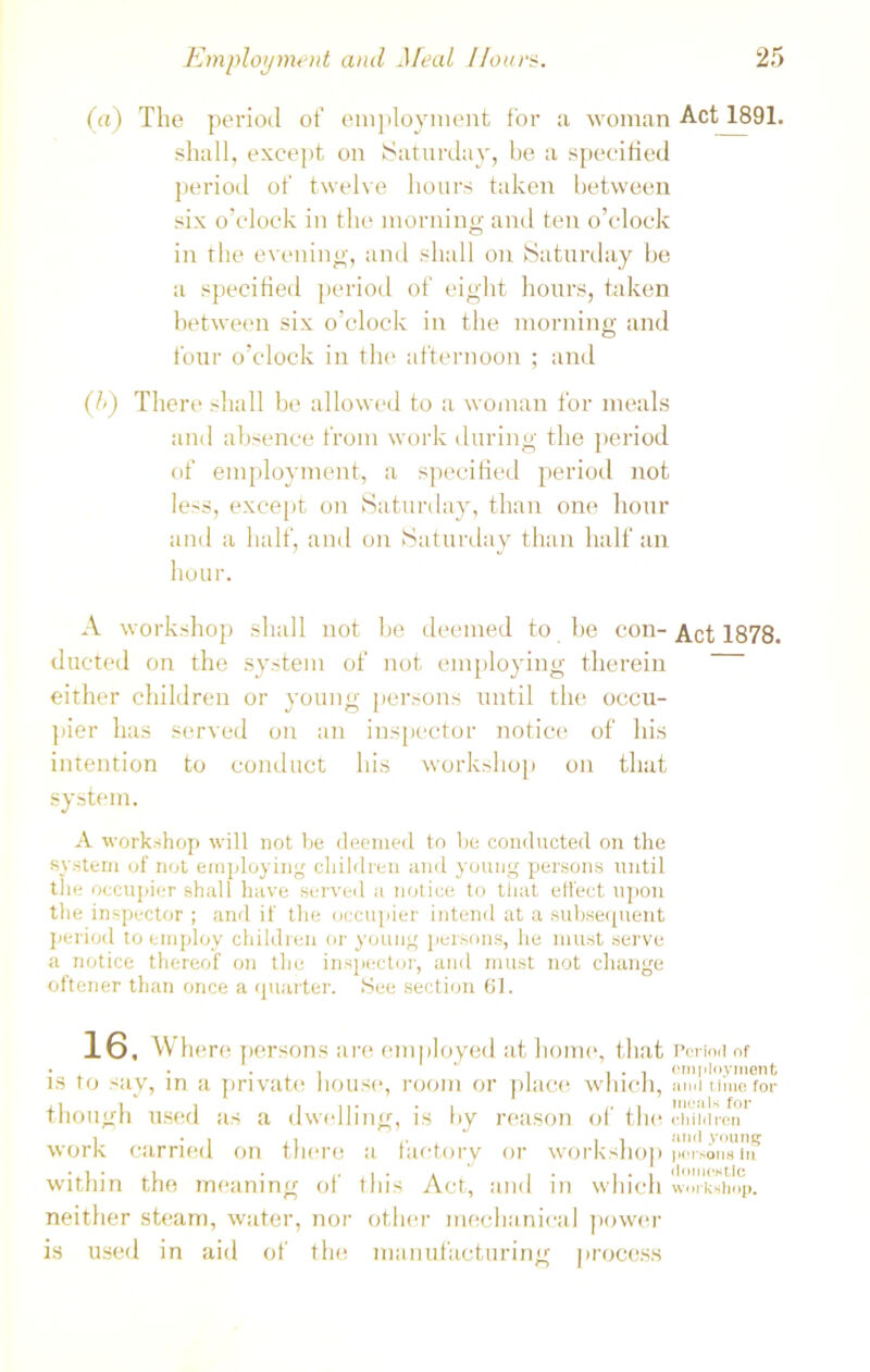 (a) The period of employment for a woman Act 1891. shall, except on (Saturday, be a specified period of twelve hours taken between six o’clock in the morning and ten o’clock in the evening, and shall on Saturday be a specified period of eight hours, taken between six o’clock in the morning and four o’clock in the afternoon ; and (/>) There shall be allowed to a woman for meals and absence from work during the period of employment, a specified period not less, except on Saturday, than one hour and a half, and on Saturday than half an hour. A workshop shall not be deemed to be con- Act 1878. ducted on the system of not employing therein either children or young persons until the occu- pier has served on an inspector notice of his intention to conduct his workshop on that system. A workshop will not be deemed to be conducted on the system of not employing children and young persons until the occupier shall have served a notice to that effect upon the inspector ; and if the occupier intend at a subsequent period to employ children or young persons, he must serve a notice thereof on the inspector, and must not change oftener than once a quarter. See section 61. 16. Where persons are employed at home, that Period of • , • , . ' , , . , employment is to say, in a private house, room or place which, ami time for though used as a dwelling, is by reason of the children 1 • i <• , ii and young work carried on there a factory or workshop persons in within the meaning of this Act, and in which workshop, neither steam, water, nor other mechanical power is used in aid of the manufacturing process