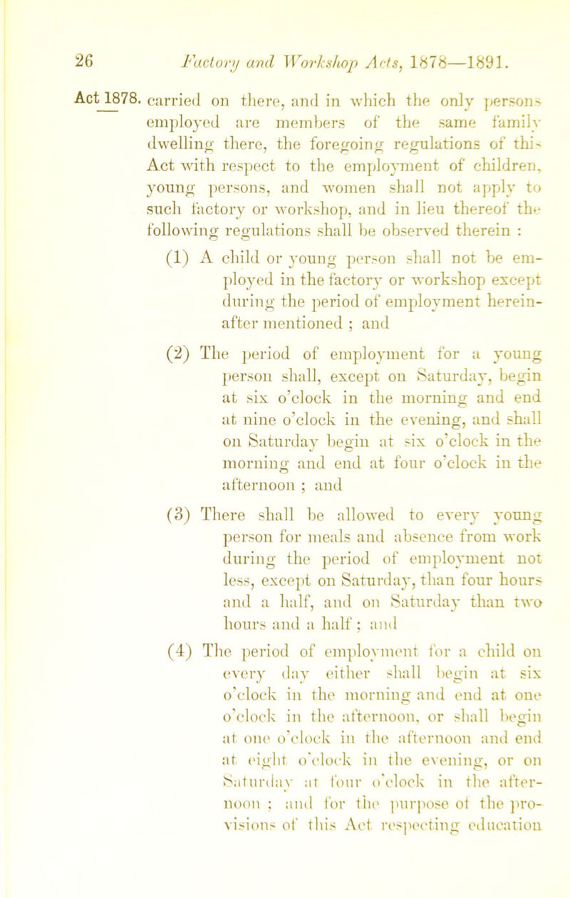 Act 1878. carried on there, and in which the only persons employed are members of the same family dwelling there, the foregoing regulations of thi- Act with respect to the employment of children, young persons, and women shall not apply to such factory or workshop, and in lieu thereof the following regulations shall be observed therein : (1) A child or young person shall not be em- ployed in the factory or workshop except during the period of employment herein- after mentioned ; and (2) The period of employment for a young person shall, except on Saturday, begin at six o’clock in the morning and end at nine o’clock in the evening, and shall on Saturday begin at six o’clock in the morning and end at four o’clock in the afternoon ; and (3) There shall be allowed to every young person for meals and absence from work during the period of employment not less, except on Saturday, than four hours and a half, atrd on Saturday than two hours and a half ; and (4) The period of employment for a child on every day either shall begin at six o’clock in the morning and end at one o’clock in the afternoon, or shall begin at one o’clock in the afternoon and end at eight o'clock in the evening, or on Saturday at four o'clock in the after- noon ; and for the purpose of the pro- visions of this Act respecting education