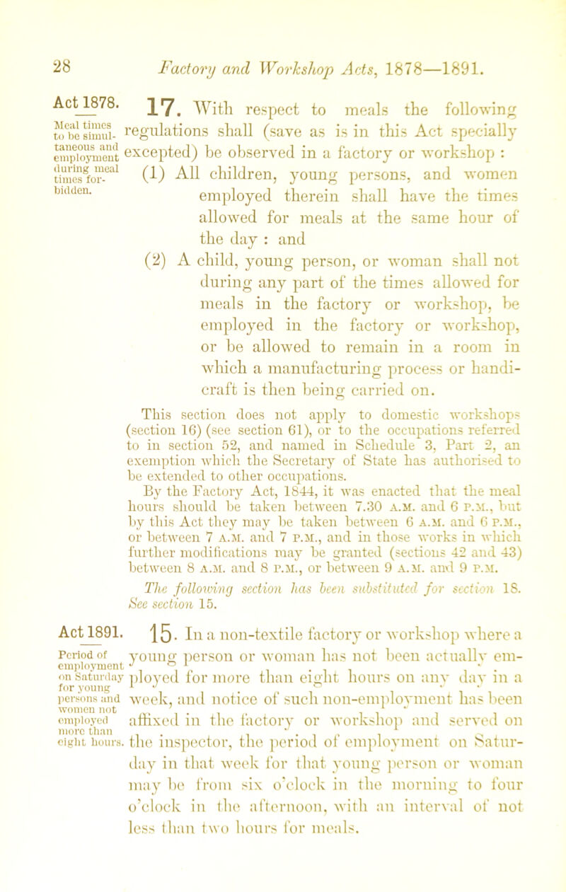 Act_1878. IV. With respect to meals the following tobesimui- regulations shall (save as is in this Act specially empio^nent excepted) be observed in a factory or workshop : tiracsgfor-°al (1) All children, young persons, and women bldden- employed therein shall have the times allowed for meals at the same hour of the day : and (2) A child, young person, or woman shall not during any part of the times allowed for meals in the factory or workshop, be employed in the factory or workshop, or be allowed to remain in a room in which a manufacturing process or handi- craft is then being carried on. This section does not apply to domestic workshops (section 16) (see section 61), or to the occupations referred to in section 52, and named in Schedule 3, Part 2, an exemption which the Secretary of State has authorised to be extended to other occupations. By the Factory Act, 1844, it was enacted that the meal hours should be taken between 7.30 a.m. and 6 p.m., but by this Act they may be taken between 6 a.m. and 6 p.m., or between 7 a.m. and 7 p.m., and in those works in which further modifications may be granted (sections 42 and 43) between 8 a.m. and 8 p.m., or between 9 a.m. and 9 p.m. The following section has been substituted for section IS. See section 15. Act_1891. |5. In a non-textile factory or workshop where a Period ot young person or woman has not been actually em- employment J ° 1 . ■ . on Saturday ployed for more than eight hours on any day m a for young , . ° . • persons and week, and notice ot such non-emplovmeut lias been employed affixed in the factory or workshop and served on more than . J . 1 ^ eight hours, the inspector, the period of employment on Satur- day in that week for that young person or woman may be from six o’clock in the morning to four o’clock in the afternoon, with an interval of not less than two hours for meals.