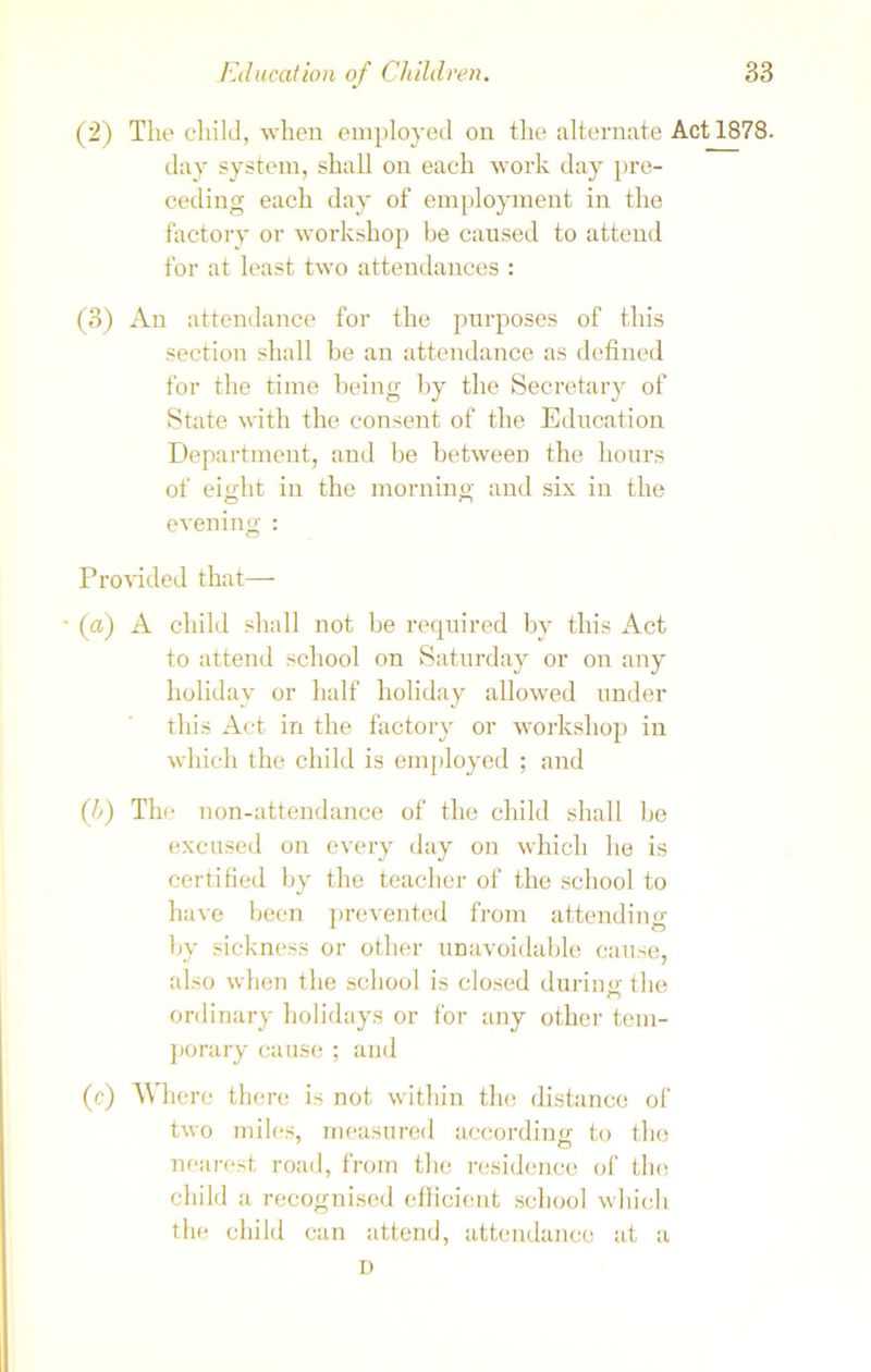 (2) The child, when employed on the alternate Act 1878. day system, shall on each work day pre- ceding each day of employment in the factory or workshop be caused to attend for at least two attendances : (3) An attendance for the purposes of this section shall be an attendance as defined for the time being by the Secretary of State with the consent of the Education Department, and be between the hours of eight in the morning and six in the evening : Provided that— (a) A child shall not be required by this Act to attend school on Saturday or on any holiday or half holiday allowed under this Act in the factory or workshop in which the child is employed ; and (b) The non-attendance of the child shall be excused on every day on which he is certified by the teacher of the school to have been prevented from attending by sickness or other unavoidable cause, also when the school is closed during the ordinary holidays or for any other tem- porary cause ; and (c) Where there is not within the distance of two miles, measured according to the nearest road, from the residence of the child a recognised efficient school which the child can attend, attendance at a D