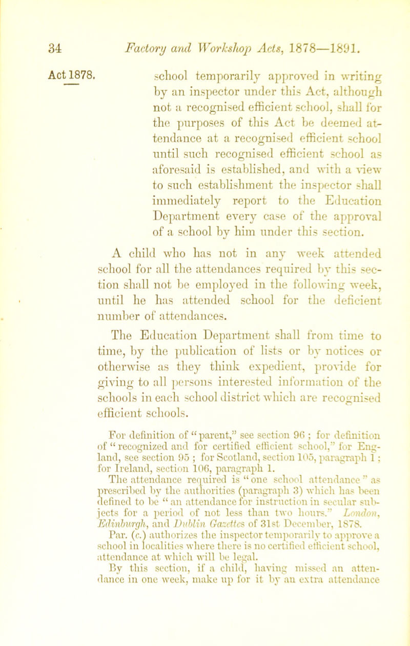 school temporarily approved in writing by an inspector under this Act, although not a recognised efficient school, shall lor the purposes of this Act be deemed at- tendance at a recognised efficient school until such recognised efficient school as aforesaid is established, and with a view to such establishment the inspector shall immediately report to the Education Department every case of the approval of a school by him under this section. A child who has not in any week attended school for all the attendances required by this sec- tion shall not be employed in the following week, until he has attended school for the deficient number of attendances. The Education Department shall from time to time, by the publication of lists or by notices or otherwise as they think expedient, provide for giving to all persons interested information of the schools in each school district which are recoo-ffised O efficient schools. For definition of “ parent,” see section 96 ; for definition of “ recognized and for certified efficient school,” for Eng- land, see section 95 ; for Scotland, section 105, paragraph 1; for Ireland, section 106, paragraph 1. The attendance required is “ one school attendance ” as prescribed by the authorities (paragraph 3) which has been defined to be “ an attendance for instruction in secular sub- jects for a period of not less than two hours.” London, Edinburgh, and Dublin Gazettes of .31st December, 1878. Par. (c.) authorizes the inspector temporarily to approve a school in localities where there is no certified efficient school, attendance at which will be legal. By this section, if a child, having missed an atten- dance in one week, make up for it by an extra attendance