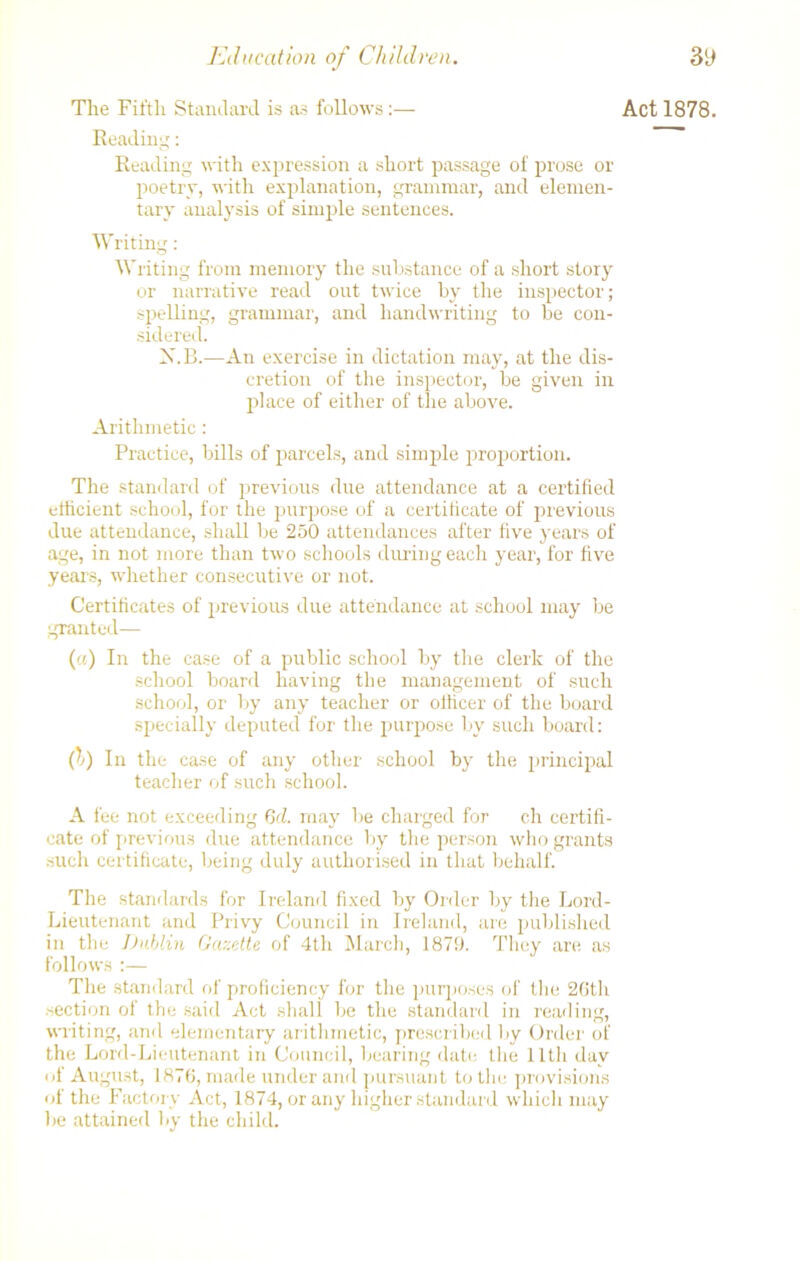 The Fifth Standard is as follows:— Reading: Reading with expression a short passage of prose or poetry, with explanation, grammar, and elemen- tary analysis of simple sentences. Writing: Writing from memory the substance of a short story or narrative read out twice by the inspector; spelling, grammar, and handwriting to be con- sidered. X.B.—An exercise in dictation may, at the dis- cretion of the inspector, be given in place of either of the above. Arithmetic: Practice, bills of parcels, and simple proportion. The standard of previous due attendance at a certified efficient school, for the purpose of a certiticate of previous due attendance, shall be 250 attendances after five years of age, in not more than two schools during each year, for five years, whether consecutive or not. Certificates of previous due attendance at school may be granted— (a) In the case of a public school by the clerk of the school board having the management of such school, or by any teacher or officer of the board specially deputed for the purpose by such board: (l) In the case of any other school by the principal teacher of such school. A fee not exceeding 6cl. may be charged for ch certifi- cate of previous due attendance by the person who grants such certificate, being duly authorised in that behalf. The standards for Ireland fixed by Order by the Lord- Lieutenant and Privy Council in Ireland, are published in the Dublin Gazette of 4th March, 1879. They are as follows :— The standard of proficiency for the purposes of the 26th section of the said Act shall be the standard in reading, writing, and elementary arithmetic, prescribed by Order of the Lord-Lieutenant in Council, bearing date the lltli day of August, 1876, made underand pursuant to the provisions of the Factory Act, 1874, or any higher standard which may lie attained by the child. Act 1878.