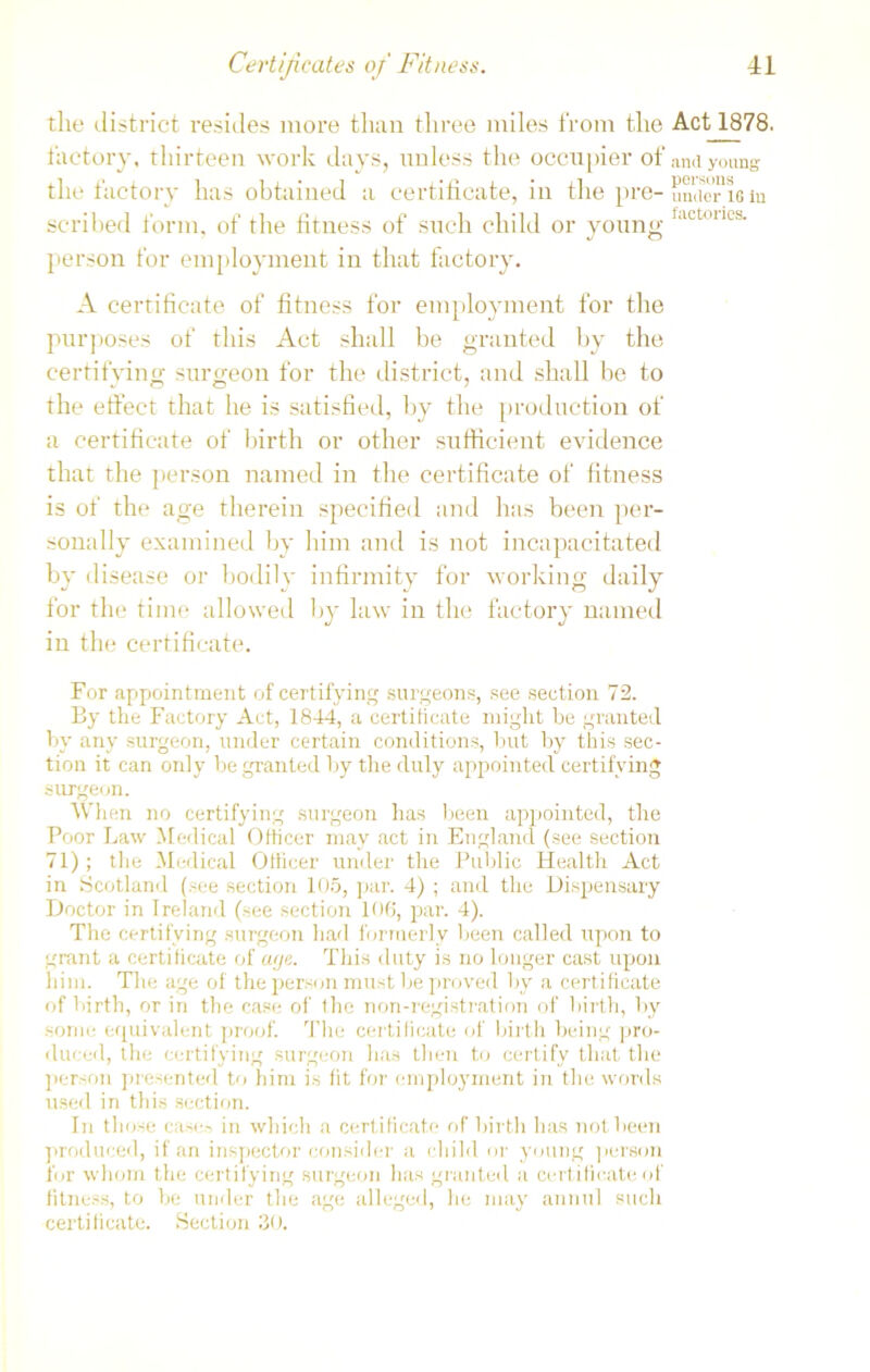 tlie district resides more than three miles from the Act 1878. factory, thirteen work days, unless the occupier of and young the factory has obtained a certificate, in the pre- under xe in scribed form, of the fitness of such child or young ,,lcl:“cs- person for employment in that factory. A certificate of fitness for employment for the purposes of this Act shall be granted by the certifying surgeon for the district, and shall be to the effect that he is satisfied, by the production of a certificate of birth or other sufficient evidence that the person named in the certificate of fitness is of the age therein specified and has been per- sonally examined by him and is not incapacitated by disease or bodily infirmity for working daily for the tilin' allowed by law in the factory named in the certificate. For appointment of certifying surgeons, see section 72. By the Factory Act, 1844, a certificate might he granted bv any surgeon, under certain conditions, but by this sec- tion it can only be granted by tire duly appointed certifying surgeon. When no certifying surgeon has been appointed, the Poor Law Medical Officer may act in England (see section 71) ; the Medical Officer under the Public Health Act in Scotland (see section 105, par. 4) ; and the Dispensary Doctor in Ireland (see section 106, par. 4). The certifying surgeon had formerly been called upon to grant a certificate of age. This duty is no longer cast upon him. The age of the person must be proved by a certificate of birth, or in the case of the non-registration of birth, by some equivalent proof. The certificate of birth being pro- duced, the certifying surgeon has then to certify that the person presented to him is fit for employment in the words used in this section. In those case.-? in which a certificate of birth has not been produced, if an inspector consider a child or young person for whom the certifying surgeon has granted a certificate of fitness, to be under the age alleged, he may annul such certificate. Section 30.