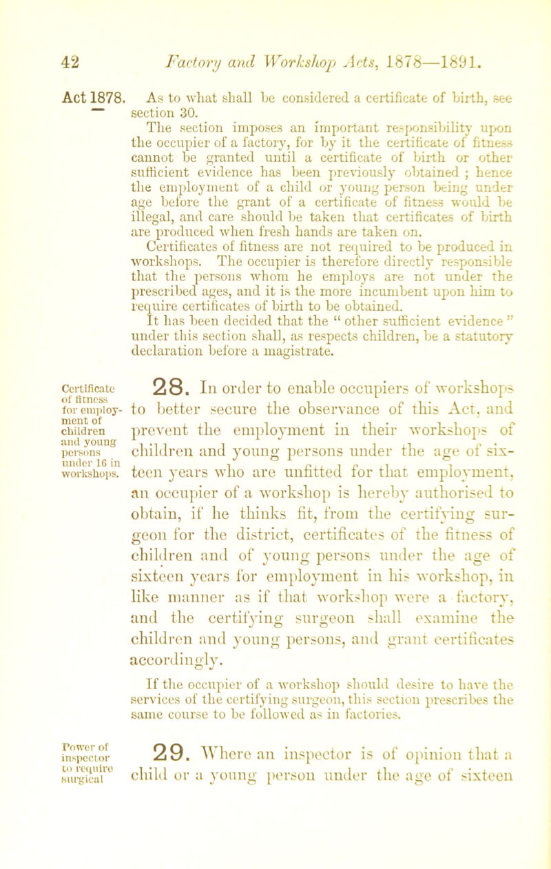 Act 1878. Certificate of fitness for employ- ment of children and young persons under 1G in workshops. Tower of inspector to require surgical As to what shall he considered a certificate of birth, see section 30. The section imposes an important responsibility upon the occupier of a factory, for byr it the certificate of fitness cannot be granted until a certificate of birth or other sufficient evidence has been previously obtained ; hence the employment of a child or young person being under age before the grant of a certificate of fitness would be illegal, and care should be taken that certificates of birth are produced when fresh hands are taken on. Certificates of fitness are not required to be produced in workshops. The occupier is therefore directly responsible that the persons whom he employ's are not under the prescribed ages, and it is the more incumbent upon him to require certificates of birth to be obtained. It has been decided that the “ other sufficient evidence ” under this section shall, as respects children, be a statutory declaration before a magistrate. 28. In order to enable occupiers of workshops to better secure the observance of this Act, and prevent the employment in their workshops of children and young persons under the age of six- teen years who are unfitted for that employment, an occupier of a workshop is hereby authorised to obtain, if he thinks fit, from the certifying sur- geon for the district, certificates of the fitness of children and of young persons under the age of sixteen years for employment in his workshop, in like manner as if that workshop were a factory, and the certifying surgeon shall examine the children and young persons, and grant certificates accordingly. If the occupier of a workshop should desire to have the services of the certifying surgeon, this section prescribes the same course to be followed as in factories. 29. Where an inspector is of opinion that a child or a young person under the age of sixteen