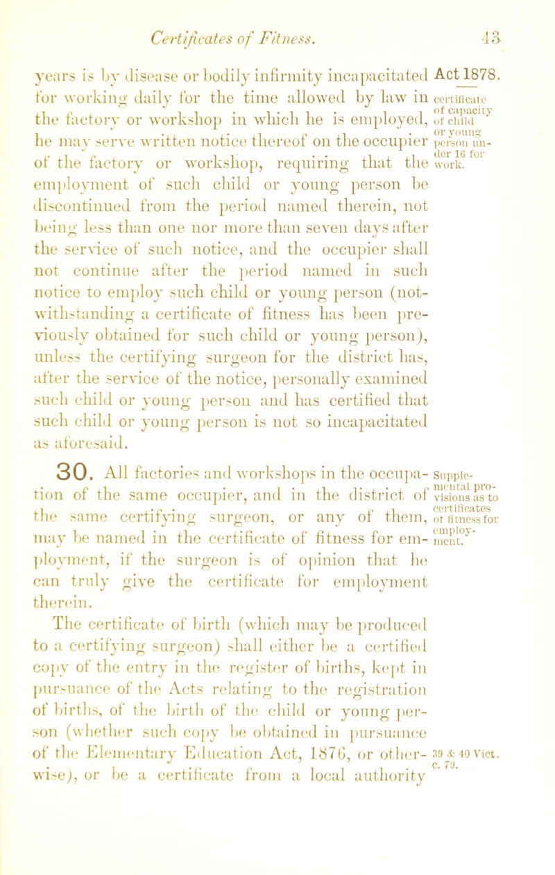 years is by disease or bodily infirmity incapacitated for working daily for the time allowed by law in the factory or workshop in which he is employed, he may serve written notice thereof on the occupier of the factory or workshop, requiring that the employment of such child or young person be discontinued from the period named therein, not being less than one nor more than seven days after the service of such notice, and the occupier shall not continue after the period named in such notice to employ such child or young person (not- withstanding a certificate of fitness has been pre- viously obtained for such child or young person), unless the certifying surgeon for the district has, after the sendee of the notice, personally examined such child or young person and has certified that such child or young person is not so incapacitated as aforesaid. 30. All factories and workshops in the occupa- tion of the same occupier, and in the district of the same certifying surgeon, or any of them, may be named in the certificate of fitness for em- ployment, if the surgeon is of opinion that he can truly give the certificate for employment therein. The certificate of birth (which may be produced to a certifying surgeon) shall either be a certified copy of the entry in the register of births, kept in pursuance of the Acts relating to the registration ot births, of the birth of the child or young per- son (whether such copy be obtained in pursuance of the Elementary Education Act, lb7(i, or other- wise), or be a certificate from a local authority Act 1878. certificate of capacity of child or young person un- der 16 for work. Supple- mental pro- visions as to certificates ot fitness for employ- ment. 39 & 10 Viet, c. 79.