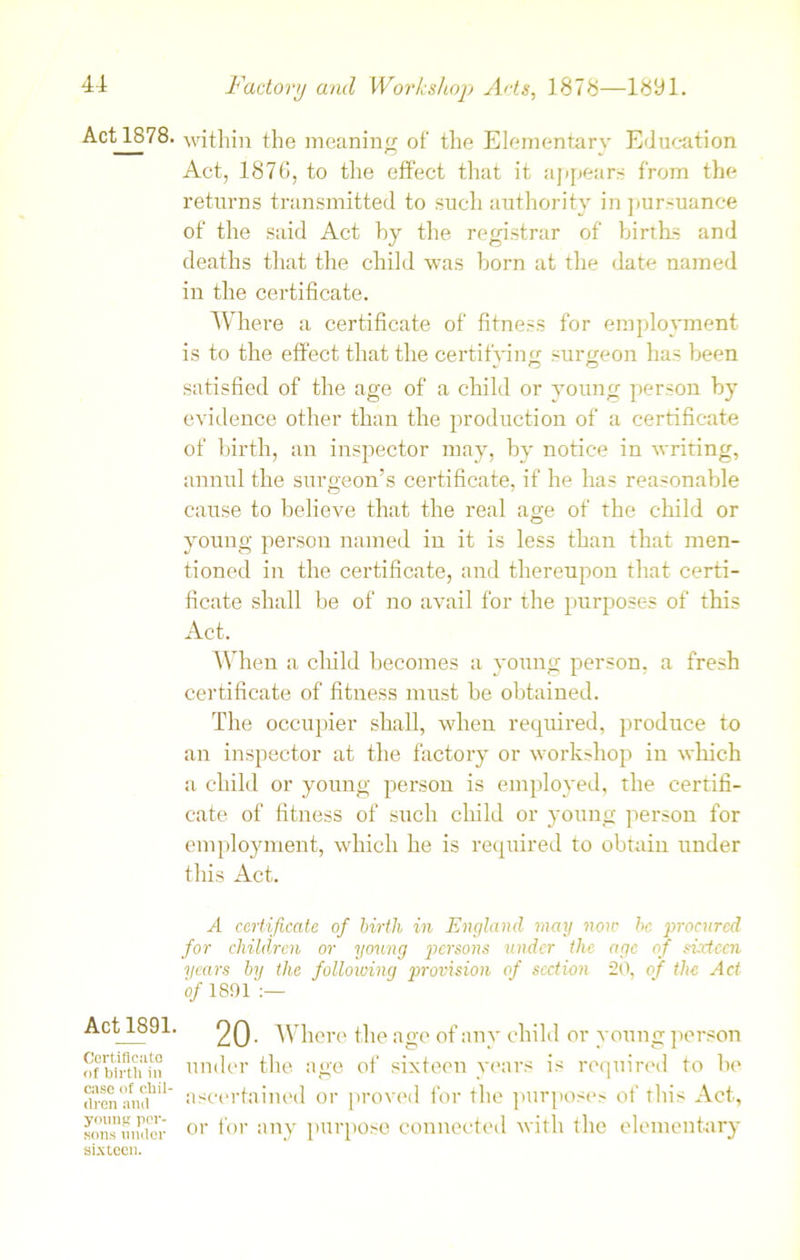 Act 1878. within the meaning of the Elementary Education Act, 1876, to the effect that it appears from the returns transmitted to such authority in pursuance of the said Act by the registrar of births and deaths that the child was born at the date named in the certificate. Where a certificate of fitness for employment is to the effect that the certifying surgeon has been satisfied of the age of a child or young person by evidence other than the production of a certificate of birth, an inspector may, by notice in writing, annul the surgeon’s certificate, if he has reasonable cause to believe that the real age of the child or young person named in it is less than that men- tioned in the certificate, and thereupon that certi- ficate shall be of no avail for the purposes of this Act. When a child becomes a young person, a fresh certificate of fitness must be obtained. The occupier shall, when required, produce to an inspector at the factory or workshop in which a child or young person is employed, the certifi- cate of fitness of such child or young person for employment, which he is required to obtain under this Act. A certificate of birth in England may non• be procured for children or young persons under the age of siricen years by the folloioing provision of section 20, of the Act 'of 1891 :— Act 1891. Certificate of birth in case of chil- dren and young per- sons under sixteen. 20- Where the age of any child or young person under the age of sixteen years is required to be ascertained or proved for the purposes of this Act, or for any purpose connected with the elementary