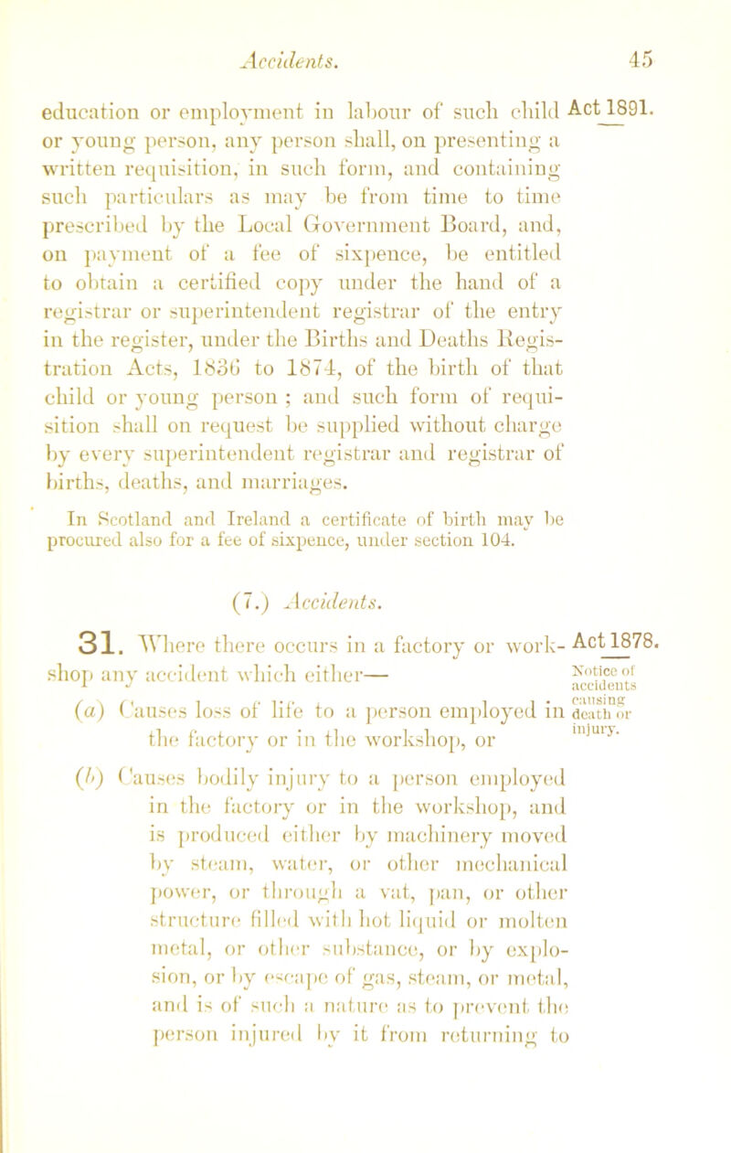 education or employment in labour of such child Act 1891. or young person, any person shall, on presenting a written requisition, in such form, and containing such particulars as may be from time to time prescribed by the Local Government Board, and, on payment of a fee of sixpence, be entitled to obtain a certified copy under the hand of a registrar or superintendent registrar of the entry in the register, under the Births and Deaths Regis- tration Acts, 18o(J to 1874, of the birth of that child or young person ; and such form of requi- sition shall on request be supplied without charge by every superintendent registrar and registrar of births, deaths, and marriages. In Scotland and Ireland a certificate of birth may be procured also for a fee of sixpence, under section 104. (7.) Accidents. 31. Where there occurs in a factory or work- Act 1878. shop any accident which either— accidents (a) ( auses loss of life to a person employed in dc'uhor the factory or in the workshop, or (J>) Causes bodily injury to a person employed in the factory or in the workshop, and is produced either by machinery moved by steam, water, or other mechanical power, or through a vat, pan, or other structure filled with hot liquid or molten metal, or other substance, or by explo- sion, or by escape of gas, steam, or metal, and is of such a nature as to prevent the person injured by it from returning to