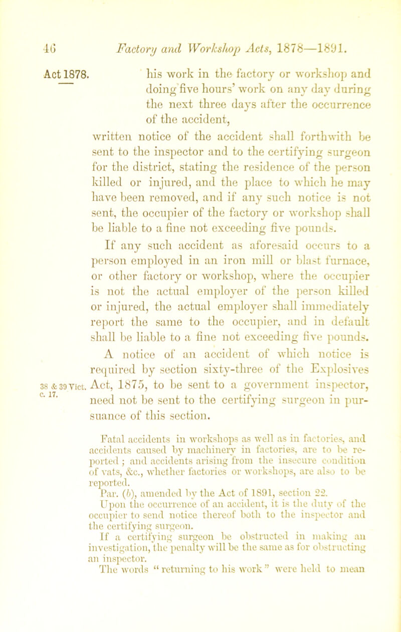 Act 1878. his work in the factory or workshop and doing five hours’ work on any day during the next three days after the occurrence of the accident, written notice of the accident shall forthwith be sent to the inspector and to the certifying surgeon for the district, stating the residence of the person killed or injured, and the place to which he may have been removed, and if any such notice is not sent, the occupier of the factory or workshop shall be liable to a fine not exceeding five pounds. If any such accident as aforesaid occurs to a person employed in an iron mill or blast furnace, or other factory or workshop, where the occupier is not the actual employer of the person killed or injured, the actual employer shall immediately report the same to the occupier, and in default shall be liable to a fine not exceeding five pounds. A notice of an accident of which notice is required by section sixty-three of the Explosives 38 &39 Viet. Act, 1875, to be sent to a government inspector, need not be sent to the certifying surgeon in pur- suance of this section. Fatal accidents in workshops as well as in factories, and accidents caused by machinery in factories, are to be re- ported ; and accidents arising from the insecure condition of vats, &c., whether factories or workshops, are also to be reported. Par. (6), amended by the Act of 1891, section 22. Upon the occurrence of an accident, it is the duty of the occupier to send notice thereof both to the inspector and the certifying surgeon. If a certifying surgeon be obstructed in making an investigation, the penalty will be the same as for obstructing an inspector. The words “ returning to his work ” were held to mean