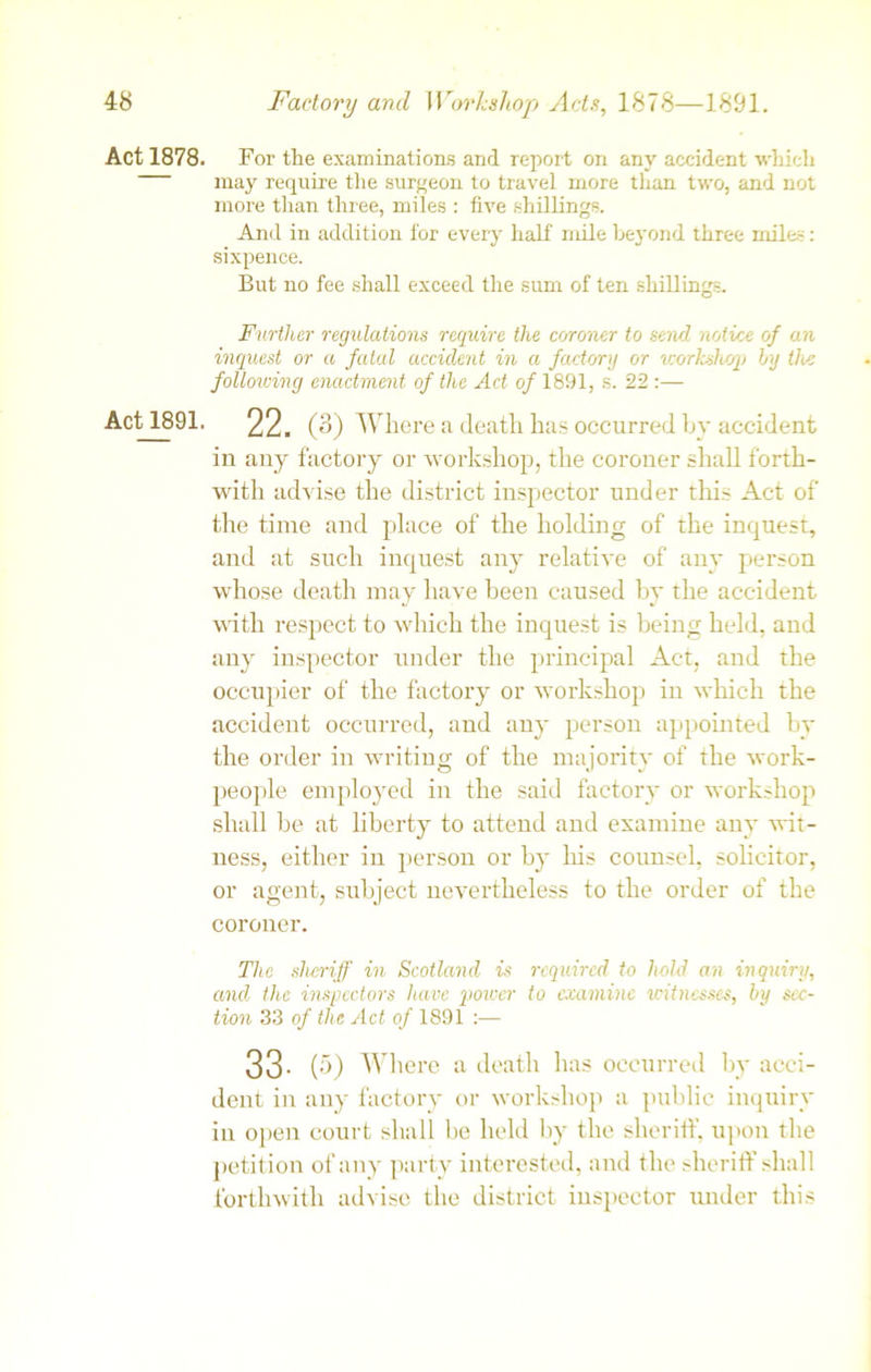 Act 1878. Act 1891. For the examinations and report on any accident which may require the surgeon to travel more than two, and not more than three, miles : five shillings. And in addition for every half mile beyond three miles: sixpence. But no fee shall exceed the sum of ten shillings. Further regulations require the coroner to send notice of an inquest or a fatal accident in a factory or workshop by the following enactment of the Act of 1891, s. 22 :— 22. (3) Where a death has occurred by accident in any factory or workshop, the coroner shall forth- with advise the district inspector under this Act of the time and place of the holding of the inquest, and at such inquest any relative of any person whose death may have been caused by the accident with l’espect to which the inquest is being held, and any inspector under the principal Act, and the occupier of the factory or workshop in which the accident occurred, and any person appointed by the order in writing of the majority of the work- people employed in the said factory or workshop shall be at liberty to attend and examine any wit- ness, either in person or by his counsel, solicitor, or agent, subject nevertheless to the order of the coroner. The sheriff in Scotland is required to hold an inquiry, and the inspectors have power to examine witnesses, by sec- tion 33 of the Act of 1891 :— 33- (5) Where a death has occurred by acci- dent in any factory or workshop a public inquiry in open court shall be held by the sheriff, upon the petition of any party interested, and the sheriff shall forthwith advise the district inspector under this