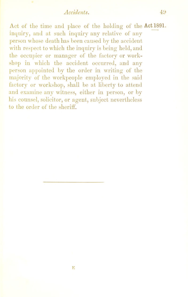 Act of the time and place of the holding of the Act 1891. inquiry, and at such inquiry any relative of any person whose death has been caused by the accident with respect to which the inquiry is being held, and the occupier or manager of the factory or work- shop in which the accident occurred, and any person appointed by the order in writing of the majority of the workpeople employed in the said factory or workshop, shall be at liberty to attend and examine any witness, either in person, or by his counsel, solicitor, or agent, subject nevertheless to the order of the sheriff. K