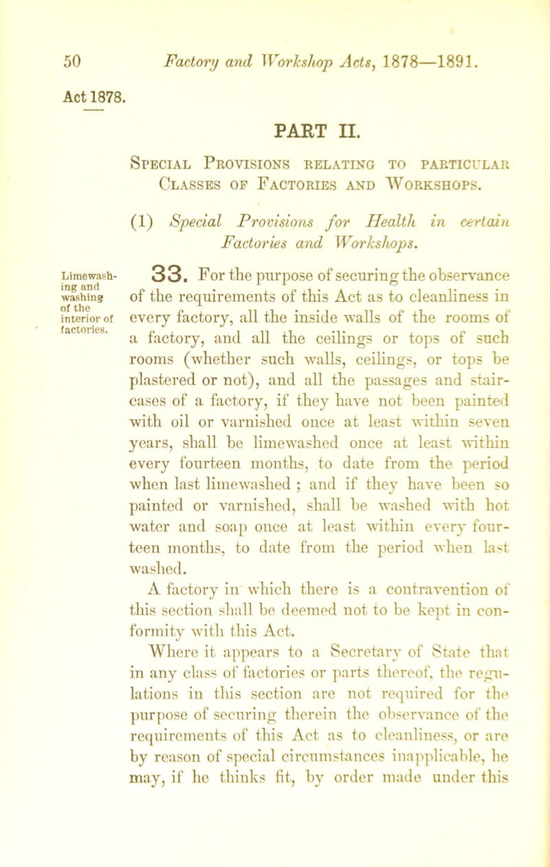Act 1878. Limewash- ing and washing of the interior of factories. PART II. Special Provisions relating to particular Classes of Factories and Workshops. (1) Special Provisions for Health in certain Factories and Workshops. 33. For the purpose of securing the observance of the requirements of this Act as to cleanliness in every factory, all the inside walls of the rooms of a factory, and all the ceilings or tops of such rooms (whether such walls, ceilings, or tops be plastered or not), and all the passages and stair- cases of a factory, if they have not been painted with oil or varnished once at least within seven years, shall be limewashed once at least within every fourteen months, to date from the period when last limewashed ; and if they have been so painted or varnished, shall be washed with hot water and soap once at least within every four- teen months, to date from the period when last washed. A factory in which there is a contravention of this section shall be deemed not to be kept in con- formity with this Act. Where it appears to a Secretary of State that in any class of factories or parts thereof, the regu- lations iu this section are not required for the purpose of securing therein the observance of the requirements of this Act as to cleanliness, or are by reason of special circumstances inapplicable, he may, if he thinks fit, by order made under this