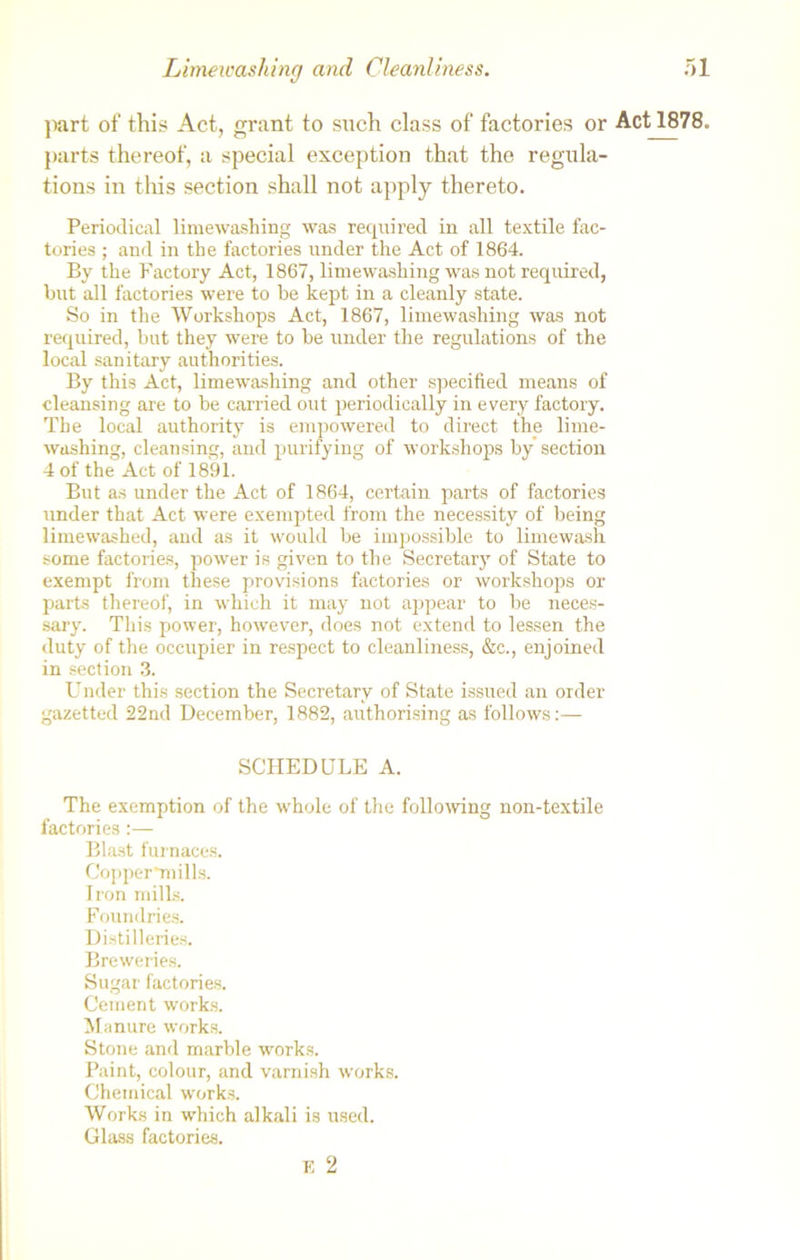 part of this Act, grant to such class of factories or Act 1878. parts thereof, a special exception that the regula- tions in this section shall not apply thereto. Periodical limewashing was required in all textile fac- tories ; and in the factories under the Act of 1864. By the Factory Act, 1867, limewashing was not required, but all factories were to be kept in a cleanly state. So in the Workshops Act, 1867, limewashing was not required, but they were to be under the regulations of the local sanitary authorities. By this Act, limewashing and other specified means of cleansing are to be carried out periodically in every factory. The local authority is empowered to direct the lime- washing, cleansing, and purifying of workshops by section 4 of the Act of 1891. But as under the Act of 1864, certain parts of factories under that Act were exempted from the necessity of being limewashed, and as it would be impossible to limewash some factories, power is given to the Secretary of State to exempt from these provisions factories or workshops or parts thereof, in which it may not appear to be neces- sary. This power, however, does not extend to lessen the duty of the occupier in respect to cleanliness, &c., enjoined in section 3. Under this section the Secretary of State issued an order gazetted 22nd December, 1882, authorising as follows:— SCHEDULE A. The exemption of the whole of the following non-textile factories:— Blast furnaces. Copper*mills. Iron mills. Foundries. Distilleries. Breweries. Sugar factories. Cement works. Manure works. Stone and marble works. Paint, colour, and varnish works. Chemical works. Works in which alkali is used. Glass factories. E 2