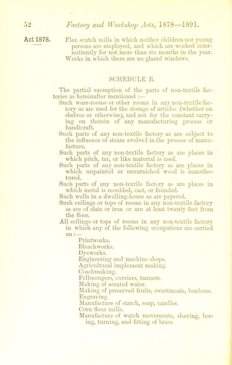 Act 1878. Flax scutch mills in which neither children nor young persons are employed, and which are worked inter- mittently for not more than six months in the year. Works in which there are no glazed windows. SCHEDULE B. The partial exemption of the parts of non-textile fac- tories as hereinafter mentioned :— Such ware-rooms or other rooms in any non-textile fac- tory as are used for the storage of articles (whether on shelves or otherwise), and not for the constant carry- ing on therein of any manufacturing process or handicraft. Such parts of any non-textile factory as are subject to the influence of steam evolved in the process of manu- facture. Such parts of any non-textile factory as are places in which pitch, tar, or like material is used. Such parts of any non-textile factory as are places in which unpainted or unvarnished wood is manufac- tured. Such parts of any non-textile factory as are places in which metal is moulded, cast, or founded. Such walls in a dwelling-house as are papered. Such ceilings or tops of rooms in any non-textile factory as are of slate or iron or are at least twenty feet from the floor. All ceilings or tops of rooms in any non-textile factory in which any of the following occupations are carried on:— Printworks. Bleachworks. Dyeworks. Engineering and machine shops. Agricultural implement making. Coachmaking. Fellmongers, curriers, tanners. Making of aerated water. Making of preserved fruits, sweetmeats, bonbons. Engraving. Manufacture of starch, soap, candles. Corn flour mills. Manufacture of watch movements, shaving, bor- ing, turning, and fitting of brass.
