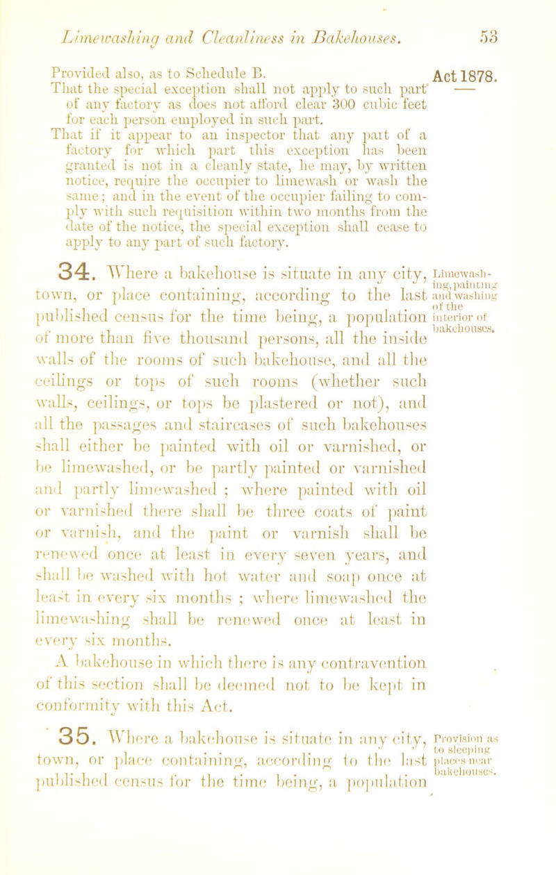 Provided also, as to Schedule B. Art 1878. That the special exception shall not apply to such part1 — of any factory as does not afford clear 300 cubic feet for each person employed in such part. That if it appear to an inspector that any part of a factory for which part this exception lias been granted is not in a cleanly state, he may, by written notice, require the occupier to limewash or wash the same; and in the event of the occupier failing to com- ply with such requisition within two months from the date of the notice, the special exception shall cease to apply to any part of such factory. 34. Where a bakehouse is situate in any city, Limewash- , .mm -\ t J i ing, painting town, or place containing, according to the last and washing . .. . . 1 1 • n • , . of the published census tor the time being, a population interior of of more than five thousand persons, all the inside walls of the rooms of such bakehouse, and all the ceilings or tops of such rooms (whether such walls, ceilings, or tops be plastered or not), and all the passages and staircases of such bakehouses -hall either be painted with oil or varnished, or he limewashed, or he partly painted or varnished and partly limewashed ; where painted with oil or varnished there shall be three coats of paint or varnish, and the paint or varnish shall be renewed once at least in every seven years, and shall he washed with hot water and soap once at least in every six months ; where limewashed the limewashing shall be renewed once at least in every six months. A bakehouse in which there is any contravention of this section shall be deemed not to he kept in conformity with this Act. 35. Where a bakehouse is situate in any city, Provision as . . . ill*'0 sleeping town, or place containing;, according to the Inst places near i i- i , 1 • , bakehouses. published census tor the time being, a population