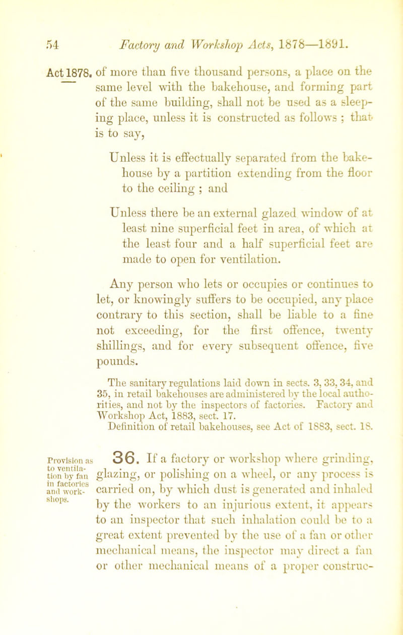 Act 1878. of more tlian five thousand persons, a place on the same level with the bakehouse, and forming part of the same building, shall not be used as a sleep- ing place, unless it is constructed as follows ; tliah is to say, Unless it is effectually separated from the bake- house by a partition extending from the floor to the ceiling ; and Unless there be an external glazed window of at least nine superficial feet in area, of which at the least four and a half superficial feet are made to open for ventilation. Any person who lets or occupies or continues to let, or knowingly suffers to be occupied, any place contrary to this section, shall be liable to a fine not exceeding, for the first offence, twenty shillings, and for every subsequent offence, five pounds. The sanitary regulations laid down in sects. 3, 33, 34, and 35, in retail bakehouses are administered by the local autho- rities, and not by the inspectors of factories. Factory and Workshop Act, 1883, sect. 17. Definition of retail bakehouses, see Act of 1S83, sect. IS. Provision as 36. If a factory or workshop where grinding, to ventila- i • t i • 1 i 7 tion by fan glazing, or pofislung on a wheel, or any process is anifS-8 carried on, by which dust is generated and inhaled sl'°i«- by the workers to an injurious extent, it appears to an inspector that such inhalation could be to a great extent prevented by the use of a fan or other mechanical means, the inspector may direct a fan or other mechanical means of a proper construe-