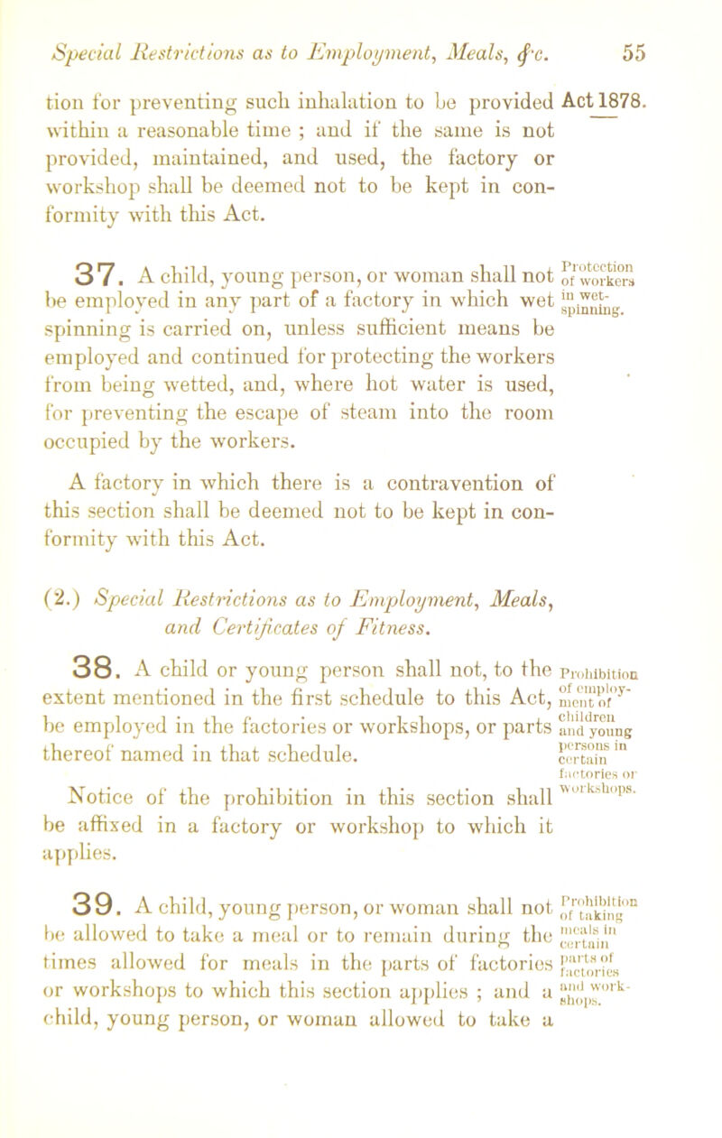 tion for preventing such inhalation to be provided Act 1878. within a reasonable time ; and if the same is not provided, maintained, and used, the factory or workshop shall be deemed not to be kept in con- formity with this Act. 37. A child, young person, or woman shall not of workers he employed in any part of a factory in which wet spinning is carried on, unless sufficient means be employed and continued for protecting the workers from being wetted, and, where hot water is used, for preventing the escape of steam into the room occupied by the workers. A factory in which there is a contravention of this section shall be deemed not to be kept in con- formity with this Act. (2.) Special Restrictions as to Employment, Meals, and Certificates of Fitness. 38. A child or young person shall not, to the prohibition extent mentioned in the first schedule to this Act, mCntof>y' be employed in the factories or workshops, or parts anddyoung thereof named in that schedule. certain factories or Notice of the prohibition in this section shall '”k'll!,s be affixed in a factory or workshop to which it applies. 39. A child, young person, or woman shall not ^takYng°n lie allowed to take a meal or to remain during the erLu1ii“ times allowed for meals in the parts of factories j?.^^ or workshops to which this section applies ; and a ^ork' child, young person, or woman allowed to take a
