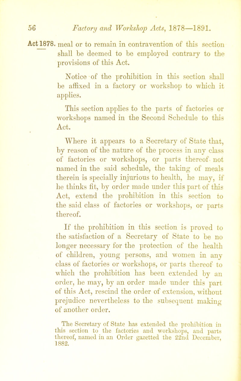 Act 1878. meal or to remain in contravention of’ this section shall be deemed to be employed contrary to the provisions of this Act. Notice of the prohibition in this section shall be affixed in a factory or workshop to which it applies. This section applies to the parts of factories or workshops named in the Second Schedule to this Act. Where it appears to a Secretary of State that, by reason of the nature of the process in any class of factories or workshops, or parts thereof not named in the said schedule, the taking of meals therein is specially injurious to health, he may, if he thinks fit, by order made under this part of this Act, extend the prohibition in this section to the said class of factories or workshops, or parts thereof. If the prohibition in this section is proved to the satisfaction of a Secretary of State to be no longer necessary for the protection of the health of children, young persons, and women in anv class of factories or workshops, or parts thereof to which the prohibition has been extended by an order, he may, by an order made under this part of this Act, rescind the order of extension, without prejudice nevertheless to the subsequent making of another order. The Secretary of State has extended the prohibition in this section to the factories and workshops, and parts thereof, named in an Order gazetted the 22nd December, 1882.