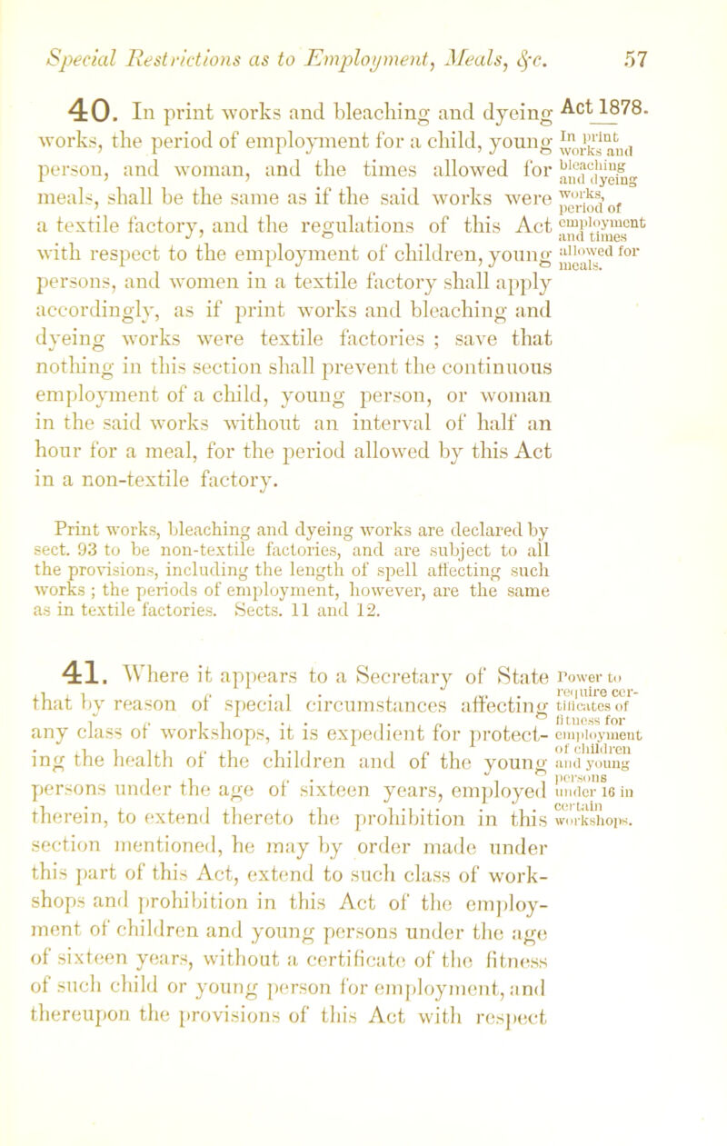 40. In print works and bleaching and dyeing Act 1878. works, the period of employment for a child, young ^rksami person, and woman, and the times allowed for aim'tiyeiu meals, shall be the same as if the said works were p“^’of a textile factory, and the regulations of this Act employment with respect to the employment of children, young for persons, and women in a textile factory shall apply accordingly, as if print works and bleaching and dyeing works were textile factories ; save that nothing in this section shall prevent the continuous employment of a child, young person, or woman in the said works without an interval of half an hour for a meal, for the period allowed by this Act in a non-textile factory. Print works, bleaching and dyeing works are declared by sect. 93 to be non-textile factories, and are subject to all the provisions, including the length of spell affecting such wrorks ; the periods of employment, however, are the same as in textile factories. Sects. 11 and 12. 41. Where it appears to a Secretary of State rower to that by reason of special circumstances affecting tm'catcs of ass oi workshops, it is expedient tor protect- employment ing the health of the children and of the young and young persons under the age of sixteen years, employed umicr 16 in therein, to extend thereto the prohibition in this workshops, section mentioned, he may by order made under this part of this Act, extend to such class of work- shops and prohibition in this Act of the employ- ment of children and young persons under the age of sixteen years, without a certificate of the fitness of such child or young person for employment, and thereupon the provisions of this Act with respect