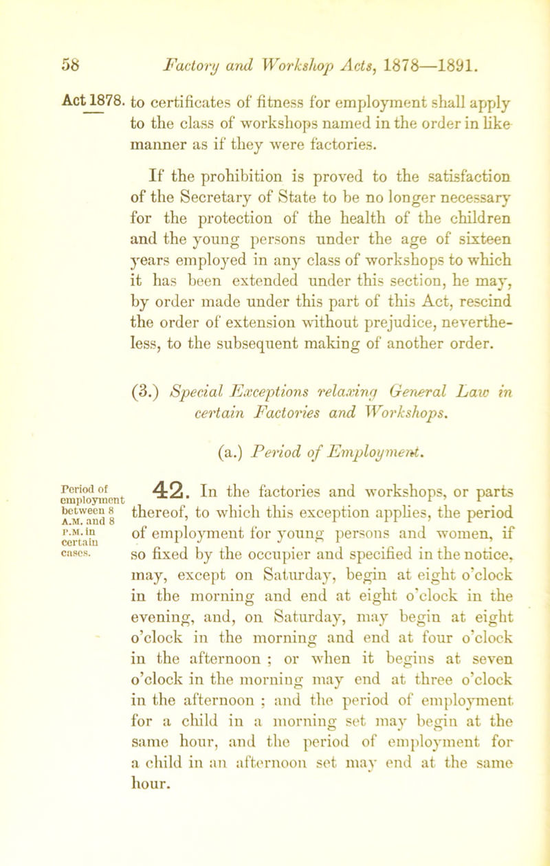 Act 1878. Period of employment between 8 a.m. and 8 p.M. in Certain cases. to certificates of fitness for employment shall apply to the class of workshops named in the order in like manner as if they were factories. If the prohibition is proved to the satisfaction of the Secretary of State to he no longer necessary for the protection of the health of the children and the young persons under the age of sixteen years employed in any class of workshops to which it has been extended under this section, he may, by order made under this part of this Act, rescind the order of extension without prejudice, neverthe- less, to the subsequent making of another order. (3.) Special Exceptions relaxing General Laic in certain Factories and Workshops. (a.) Period of Employment. 42. In the factories and workshops, or parts thereof, to which this exception applies, the period of employment for young persons and women, if so fixed by the occupier and specified in the notice, may, except on Saturday, begin at eight o’clock in the morning and end at eight o’clock in the evening, and, on Saturday, may begin at eight o’clock in the morning and end at four o’clock in the afternoon ; or when it begins at seven o’clock in the morning may end at three o’clock in the afternoon ; and the period of employment for a child in a morning set may begin at the same hour, and the period of employment for a child in an afternoon set may end at the same hour.