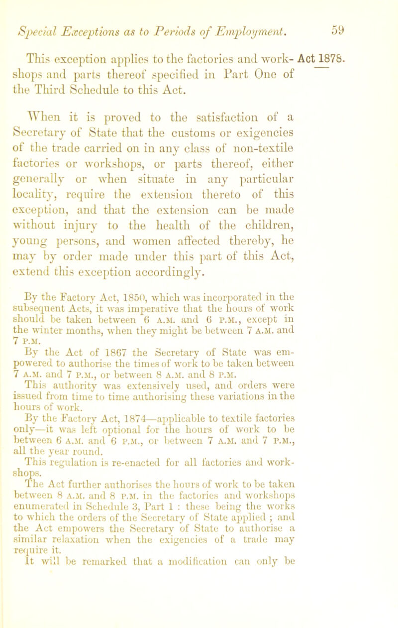 This exception applies to the factories and work- Act 1878. shops and parts thereof specified in Part One of the Third Schedule to this Act. When it is proved to the satisfaction of a Secretary of State that the customs or exigencies of the trade carried on in any class of non-textile factories or workshops, or parts thereof, either generally or when situate in any particular locality, require the extension thereto of this exception, and that the extension can be made without injury to the health of the children, young persons, and women affected thereby, he may by order made under this part of this Act, extend this exception accordingly. By the Factory Act, 1850, which was incorporated in the subsequent Acts, it was imperative that the hours of work should be taken between 6 a.m. and 6 p.m., except in the winter months, when they might be between 7 a.m. and 7 P.M. By the Act of 1867 the Secretary of State was em- powered to authorise the times of work to be taken between 7 a.m. and 7 p.m., or between 8 a.m. and 8 P.M. This authority was extensively used, and orders were issued from time to time authorising these variations in the hours of work. By the Factory Act, 1874—applicable to textile factories only—it was left optional for the hours of work to be between 6 a.m. and 6 p.m., or between 7 a.m. and 7 p.m., all the year round. This regulation is re-enacted for all factories and work- shops. The Act further authorises the hours of work to be taken between 8 a.m. and 8 p.m. in the factories and workshops enumerated in Schedule 3, Part 1 : these being the works to which the orders of the Secretary of State applied ; and the Act empowers the Secretary of State to authorise a similar relaxation when the exigencies of a trade may require it. it will be remarked that a modification can only be