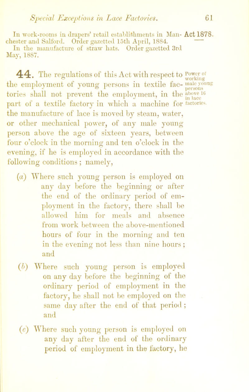 In work-rooms in drapers’ retail establishments in Man- Act 1878. Chester and Salford. Order gazetted 15tli April, 1884. In the manufacture of straw hats. Order gazetted 3rd May, 1887. 44. The regulations of this Act with respect to Po™c.r of the employment of young- persons in textile fac- malc >'ollus r J J e i . persons tories shall not prevent the employment, in the part of a textile factory in which a machine for factories, the manufacture of lace is moved by steam, water, or other mechanical power, of any male young- person above the age of sixteen years, between four o’clock in the morning and ten o’clock in the evening, if he is employed in accordance with the following conditions; namely, (a) Where such young person is employed on any day before the beginning or after the end of the ordinary period of em- ployment in the factory, there shall be allowed him for meals and absence from work between the above-mentioned hours of four in the morning and ten in the evening not less than nine hours; and (b) Where such young person is employed on any day before the beginning of the ordinary period of employment in the factory, he shall not he employed on the same day after the end of that period ; and (c) Where such young person is employed on any day after the end of the ordinary period of employment in the factory, ho