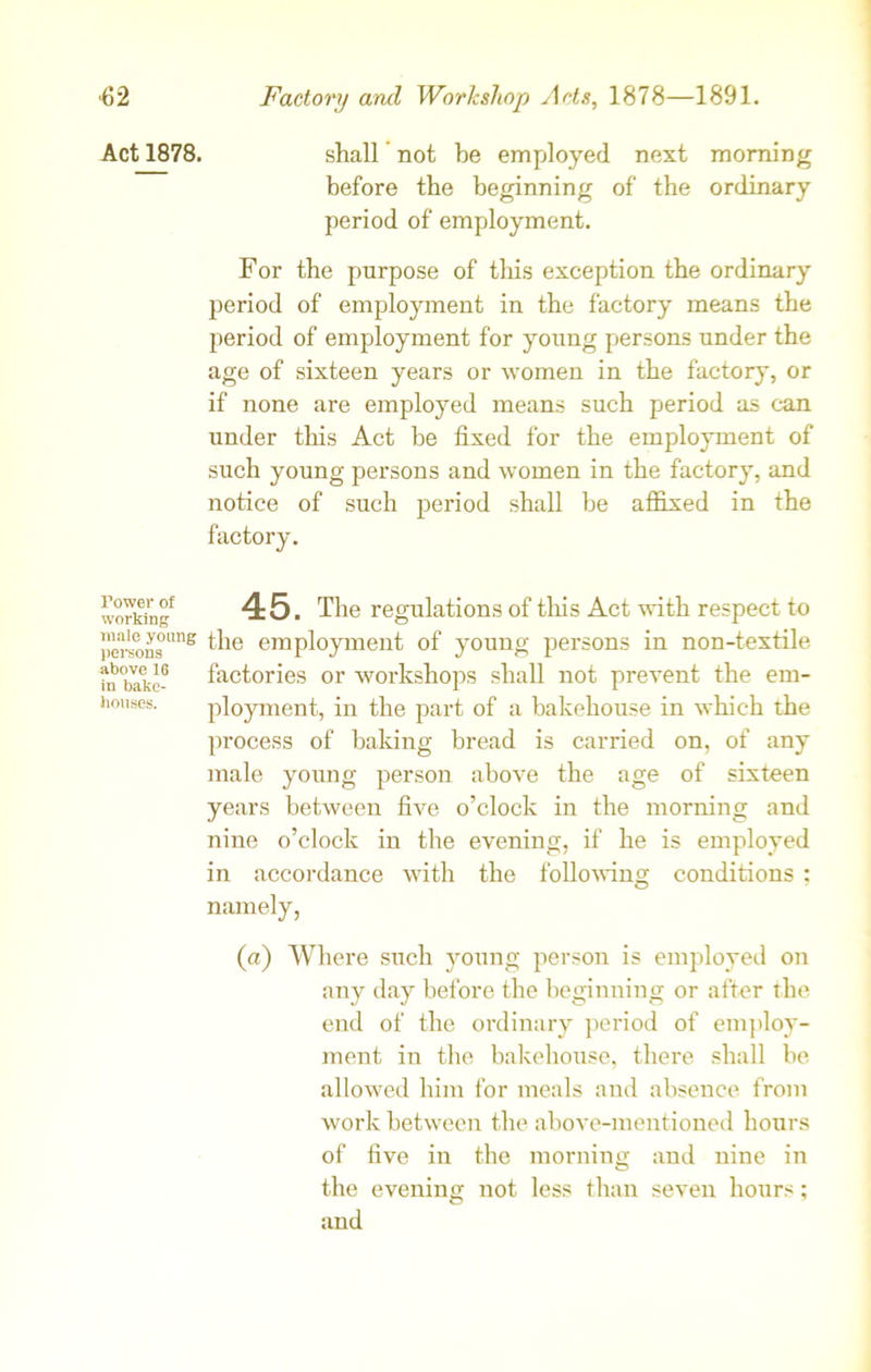 ■62 Act 1878. Tower of working male young persons above 16 in bake- houses. Factory and Workshop Ads, 1878—1891. shall not be employed next morning before the beginning of the ordinary period of employment. For the purpose of this exception the ordinary period of employment in the factory means the period of employment for young persons under the age of sixteen years or women in the factory, or if none are employed means such period as can under this Act be fixed for the employment of such young persons and women in the factory, and notice of such period shall he affixed in the factory. 45. The regulations of this Act with respect to the employment of young persons in non-textile factories or workshops shall not prevent the em- ployment, in the part of a bakehouse in which the process of baking bread is carried on, of any male young person above the age of sixteen years between five o’clock in the morning and nine o’clock in the evening, if he is employed in accordance with the following conditions ; namely, (a) Where such young person is employed on any day before the beginning or after the end of the ordinary period of employ- ment in the bakehouse, there shall be allowed him for meals and absence from work between the above-mentioned hours of five in the morning and nine in the evening not less than seven hours; and