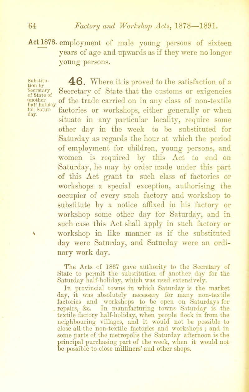 Act 1878. employment of male young persons of sixteen years of age and upwards as if they were no longer youug persons. Substitu- tion by Secretary of State of another half holiday for Satur- day. \ 46. Where it is proved to the satisfaction of a Secretary of State that the customs or exigencies of the trade carried on in any class of non-textile factories or workshops, either generally or when situate in any particular locality, require some other day in the week to be substituted for Saturday as regards the hour at which the period of employment for children, young persons, and women is required by this Act to end on Saturday, he may by order made under this part of this Act grant to such class of factories or workshops a special exception, authorising the occupier of every such factory and workshop to substitute by a notice affixed in his factory or workshop some other day for Saturday, and in such case this Act shall apply in such factory or workshop in like manner as if the substituted day were Saturday, and Saturday were an ordi- nary work day. The Acts of 1867 gave authority to the Secretary of State to permit the substitution of another day for the Saturday half-holiday, which was used extensively. In provincial towns in which Saturday is the market day, it was absolutely necessary for many non-textile factories and workshops to be open on Saturdays for repairs, &c. In manufacturing towns Saturday is the textile factory half-holiday, when people flock in from the neighbouring villages, and it would not be possible to close all the non-textile factories and workshops ; and in some parts of the metropolis the Saturday afternoon is the principal purchasing part of the week, when it would not be possible to close milliners’ and other shops.