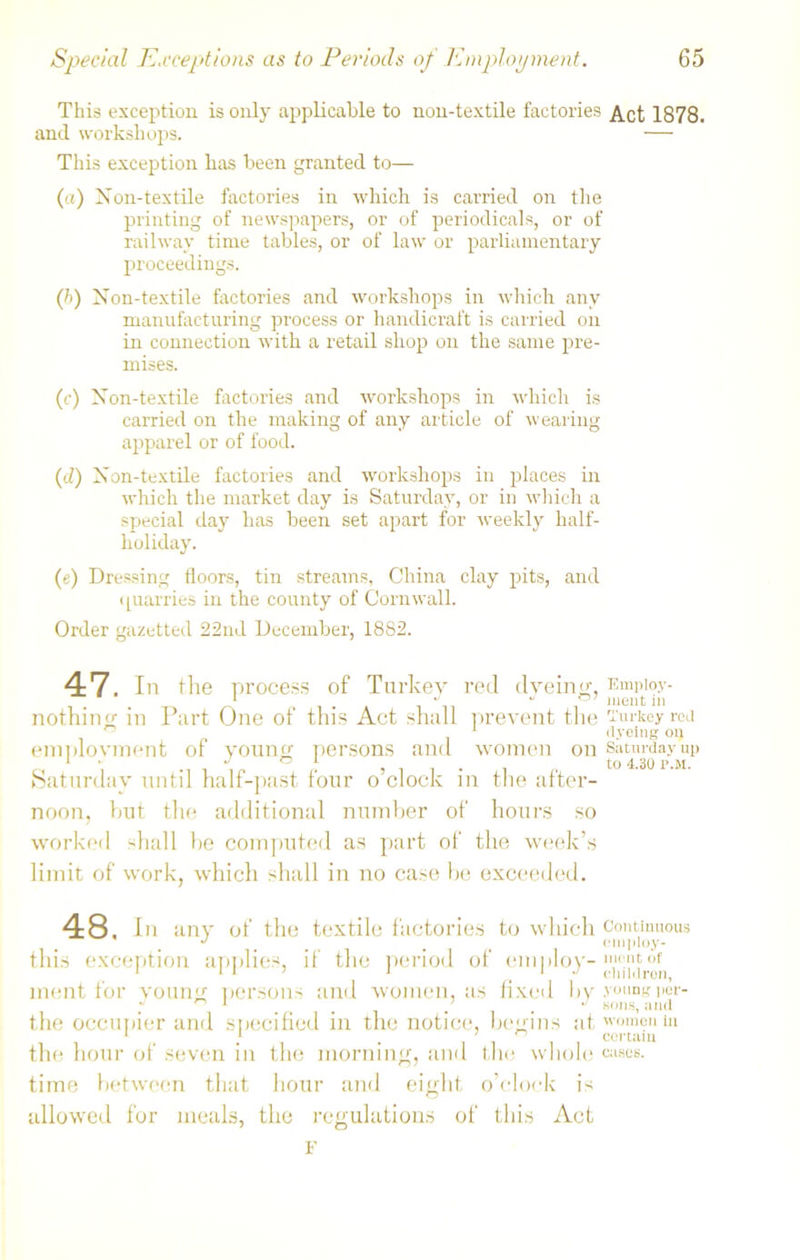 This exception is only applicable to non-textile factories Act 1878. and workshops. — This exception has been granted to— (a) Non-textile factories in which is carried on the printing of newspapers, or of periodicals, or of railway time tables, or of law or parliamentary proceedings. (/>) Non-textile factories and workshops in which any manufacturing process or handicraft is carried on in connection with a retail shop on the same pre- mises. (c) Non-textile factories and workshops in which is carried on the making of any article of wearing apparel or of food. (J) Non-textile factories and workshops in places in which the market day is Saturday, or in which a special day has been set apart for weekly half- holiday. (e) Dressing floors, tin streams, China clay pits, and quarries in the county of Cornwall. Order gazetted 22nd December, 1882. 47. In the process of Turkey red dyeing- Empioy- . . 1 -a J mentin nothing in Part One of this Act shall prevent the Turkey rod . ° 1 dyeing on employment of young persons and women on Saturday up 1 - J ° 1 . to 4.30 p.M. Saturday until half-past four o’clock in the after- noon, but the additional number of hours so worked shall he computed as part of the week’s limit of work, which shall in no case be exceeded. 48. In any of the textile factories to which continuous J _ employ- this exception applies, if the period of employ- nirntof 1 t I - i \ j children, ment for young persons and women, as fixed by young per- .... . . sons, and the occupier and specified in the notice, begins atwom?ul11 the hour of seven in the morning, and the whole ^ses. time between that hour and eight o’clock is allowed for meals, the regulations of this Act F