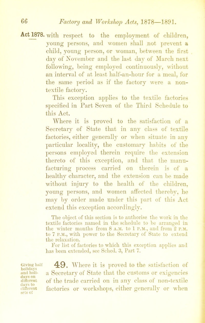 Act 1878. ■Giving half holidays and holi- days Oil different days to different sets of with respect to the employment of children, young persons, and women shall not prevent a child, young person, or woman, between the first day of November and the last day of March next following, being employed continuously, without an interval of at least half-an-hour for a meal, for the same period as if the factory were a non- textile factory. This exception applies to the textile factories specified in Part Seven of the Third Schedule to this Act. Where it is proved to the satisfaction of a Secretary of State that in any class of textile factories, either generally or when situate in any particular locality, the customary habits of the persons employed therein require the extension thereto of this exception, and that the manu- facturing process carried on therein is of a healthy character, and the extension can be made without injury to the health of the children, young persons, and women affected thereby, he may by order made under this part of this Act extend this exception accordingly. The object of this section is to authorise the work in the textile factories named in the schedule to he arranged in the winter months from 8 a.m. to 1 r. M., and from 2 f.m. to 7 p.m., with power to the Secretary of State to extend the relaxation. For list of factories to which this exception applies and has been extended, see Sclied. 3, Part 7. 49. Where it is proved to the satisfaction of a Secretary of State that the customs or exigencies of the trade carried on in any class of non-textile factories or workshops, either generally or when